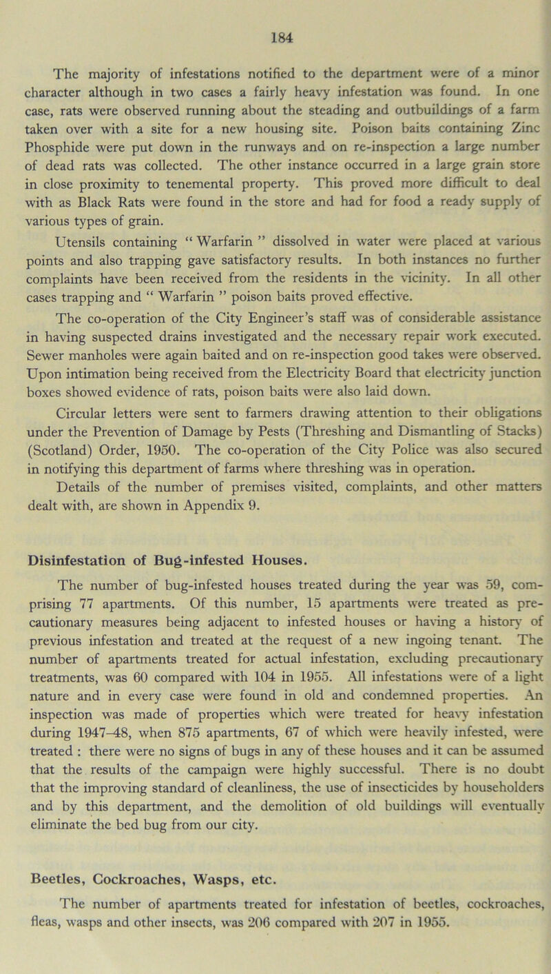 The majority of infestations notified to the department were of a minor character although in two cases a fairly heavy infestation was found. In one case, rats were observed running about the steading and outbuildings of a farm taken over with a site for a new housing site. Poison baits containing Zinc Phosphide were put down in the runways and on re-inspection a large number of dead rats was collected. The other instance occurred in a large grain store in close proximity to tenemental property. This proved more difficult to deal with as Black Rats were found in the store and had for food a ready supply of various types of grain. Utensils containing “ Warfarin ” dissolved in water were placed at various points and also trapping gave satisfactory results. In both instances no further complaints have been received from the residents in the vicinity. In all other cases trapping and “ Warfarin ” poison baits proved effective. The co-operation of the City Engineer’s staff was of considerable assistance in having suspected drains investigated and the necessary repair work executed. Sewer manholes were again baited and on re-inspection good takes wrere observed. Upon intimation being received from the Electricity Board that electricity junction boxes showed evidence of rats, poison baits were also laid dowrn. Circular letters were sent to farmers drawing attention to their obligations under the Prevention of Damage by Pests (Threshing and Dismantling of Stacks) (Scotland) Order, 1950. The co-operation of the City Police was also secured in notifying this department of farms where threshing was in operation. Details of the number of premises visited, complaints, and other matters dealt with, are shown in Appendix 9. Disinfestation of Bug-infested Houses. The number of bug-infested houses treated during the year was 59, com- prising 77 apartments. Of this number, 15 apartments were treated as pre- cautionary measures being adjacent to infested houses or having a history of previous infestation and treated at the request of a new ingoing tenant. The number of apartments treated for actual infestation, excluding precautionary treatments, was 60 compared with 104 in 1955. All infestations were of a light nature and in every case were found in old and condemned properties. An inspection was made of properties which were treated for heavy infestation during 1947-48, when 875 apartments, 67 of which were heavily infested, were treated : there w'ere no signs of bugs in any of these houses and it can be assumed that the results of the campaign were highly successful. There is no doubt that the improving standard of cleanliness, the use of insecticides by householders and by this department, and the demolition of old buildings will eventually eliminate the bed bug from our city. Beetles, Cockroaches, Wasps, etc. The number of apartments treated for infestation of beetles, cockroaches, fleas, wasps and other insects, was 206 compared with 207 in 1955.