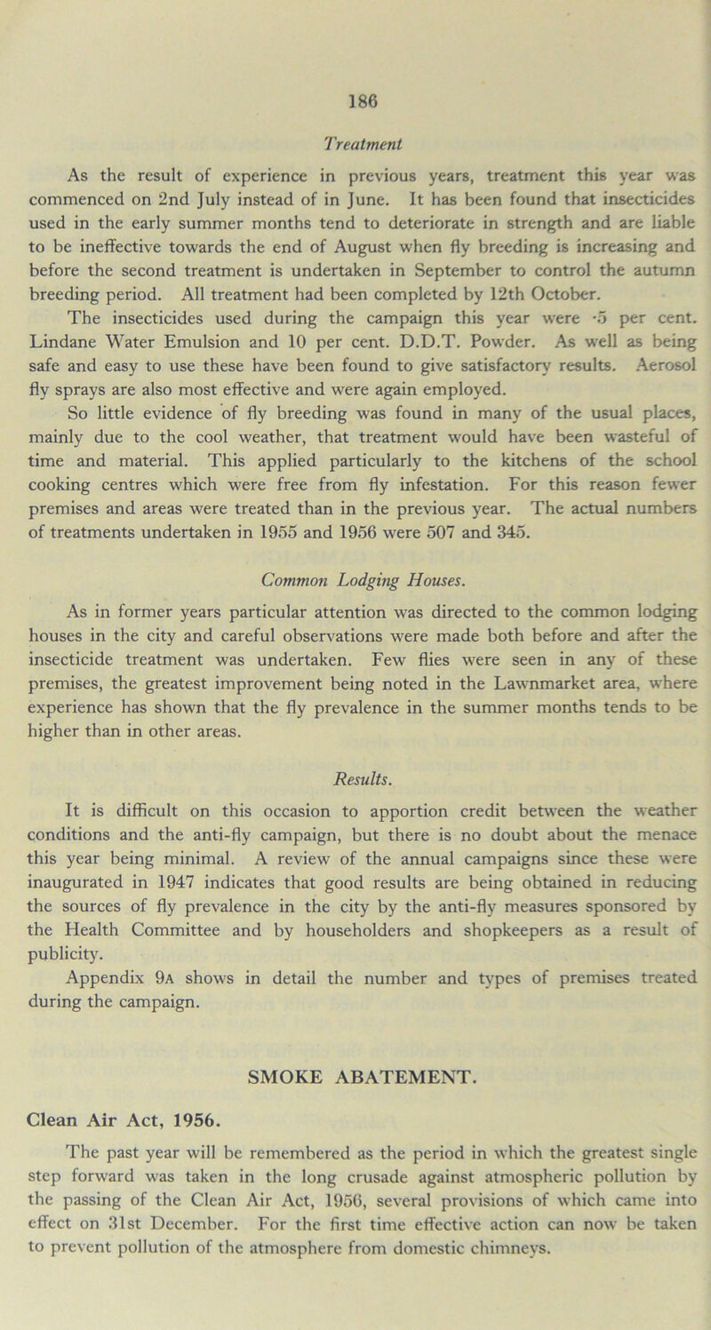 Treatment As the result of experience in previous years, treatment this year was commenced on 2nd July instead of in June. It has been found that insecticides used in the early summer months tend to deteriorate in strength and are liable to be ineffective towards the end of August when fly breeding is increasing and before the second treatment is undertaken in September to control the autumn breeding period. All treatment had been completed by 12th October. The insecticides used during the campaign this year were -5 per cent. Lindane Water Emulsion and 10 per cent. D.D.T. Powder. As well as being safe and easy to use these have been found to give satisfactory results. Aerosol fly sprays are also most effective and were again employed. So little evidence of fly breeding was found in many of the usual places, mainly due to the cool weather, that treatment would have been wasteful of time and material. This applied particularly to the kitchens of the school cooking centres which were free from fly infestation. For this reason fewer premises and areas were treated than in the previous year. The actual numbers of treatments undertaken in 1955 and 1956 were 507 and 345. Common Lodging Houses. As in former years particular attention was directed to the common lodging houses in the city and careful observations were made both before and after the insecticide treatment was undertaken. Few flies were seen in any of these premises, the greatest improvement being noted in the Lawnmarket area, where experience has shown that the fly prevalence in the summer months tends to be higher than in other areas. Results. It is difficult on this occasion to apportion credit between the weather conditions and the anti-fly campaign, but there is no doubt about the menace this year being minimal. A review of the annual campaigns since these were inaugurated in 1947 indicates that good results are being obtained in reducing the sources of fly prevalence in the city by the anti-fly measures sponsored by the Health Committee and by householders and shopkeepers as a result of publicity. Appendix 9a shows in detail the number and types of premises treated during the campaign. SMOKE ABATEMENT. Clean Air Act, 1956. The past year will be remembered as the period in which the greatest single step forward was taken in the long crusade against atmospheric pollution by the passing of the Clean Air Act, 1956, several provisions of which came into effect on 31st December. For the first time effective action can now be taken to prevent pollution of the atmosphere from domestic chimneys.