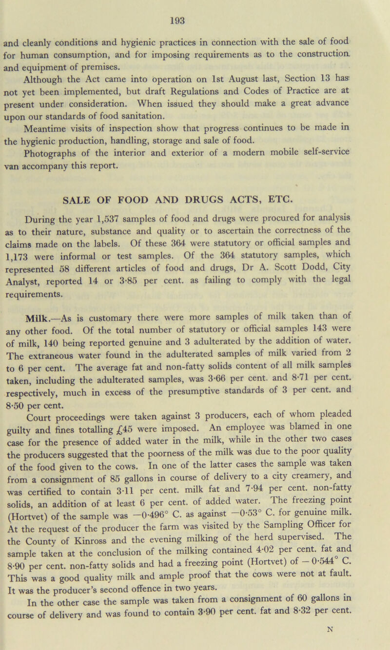 and cleanly conditions and hygienic practices in connection with the sale of food for human consumption, and for imposing requirements as to the construction, and equipment of premises. Although the Act came into operation on 1st August last, Section 13 has not yet been implemented, but draft Regulations and Codes of Practice are at present under consideration. When issued they should make a great advance upon our standards of food sanitation. Meantime visits of inspection show that progress continues to be made in the hygienic production, handling, storage and sale of food. Photographs of the interior and exterior of a modern mobile self-service van accompany this report. SALE OF FOOD AND DRUGS ACTS, ETC. During the year 1,537 samples of food and drugs were procured for analysis as to their nature, substance and quality or to ascertain the correctness of the claims made on the labels. Of these 364 were statutory or official samples and 1,173 were informal or test samples. Of the 364 statutory samples, which represented 58 different articles of food and drugs, Dr A. Scott Dodd, City Analyst, reported 14 or 3-85 per cent, as failing to comply with the legal requirements. Milk.—As is customary there were more samples of milk taken than of any other food. Of the total number of statutory or official samples 143 were of milk, 140 being reported genuine and 3 adulterated by the addition of water. The extraneous water found in the adulterated samples of milk varied from 2 to 6 per cent. The average fat and non-fatty solids content of all milk samples taken, including the adulterated samples, was 3-66 per cent, and 8-71 per cent, respectively, much in excess of the presumptive standards of 3 per cent, and 8-50 per cent. Court proceedings were taken against 3 producers, each of whom pleaded guilty and fines totalling £45 were imposed. An employee was blamed in one case for the presence of added water in the milk, while in the other two cases the producers suggested that the poorness of the milk was due to the poor quality of the food given to the cows. In one of the latter cases the sample was taken from a consignment of 85 gallons in course of delivery to a city creamery, and was certified to contain 3-11 per cent, milk fat and 7-94 per cent, non-fatty solids, an addition of at least 6 per cent, of added water. The freezing point (Hortvet) of the sample was -0496° C. as against -0-53° C. for genuine milk. At the request of the producer the farm was visited by the Sampling Officer for the County of Kinross and the evening milking of the herd supervised. The sample taken at the conclusion of the milking contained 4-02 per cent, fat and 8-90 per cent, non-fatty solids and had a freezing point (Hortvet) of — 0-544 C. This was a good quality milk and ample proof that the cows were not at fault. It was the producer’s second offence in two years. In the other case the sample was taken from a consignment of 60 gallons in course of delivery and was found to contain 3-90 per cent, fat and 8-32 per cent. N