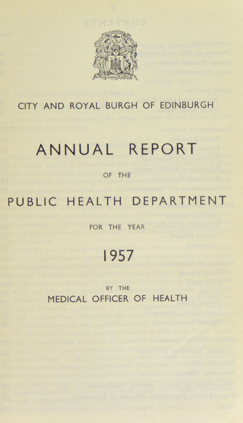 CITY AND ROYAL BURGH OF EDINBURGH ANNUAL REPORT OF THE PUBLIC HEALTH DEPARTMENT FOR THE YEAR 1957 BY THE MEDICAL OFFICER OF HEALTH