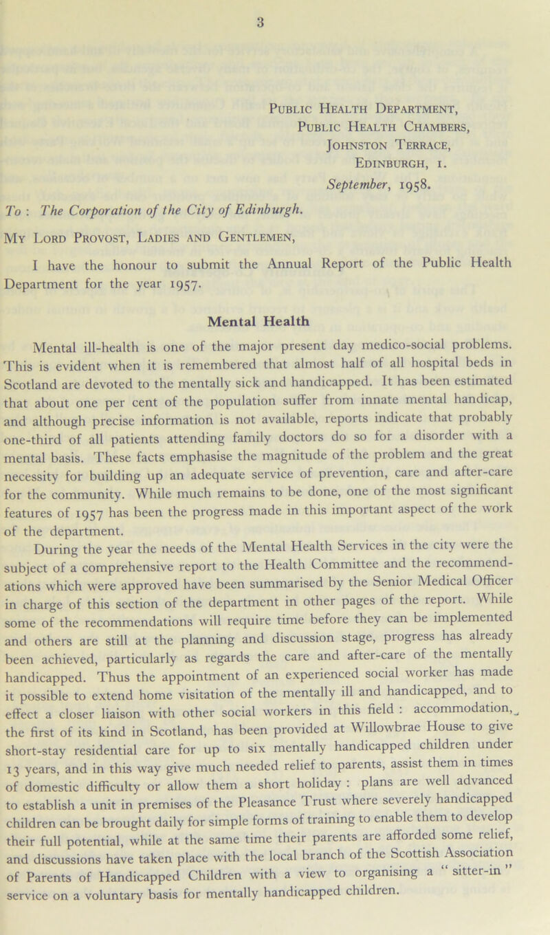 Public Health Department, Public Health Chambers, Johnston Terrace, Edinburgh, i. September, 1958. To : The Corporation of the City of Edinburgh. My Lord Provost, Ladies and Gentlemen, I have the honour to submit the Annual Report of the Public Health Department for the year 1957. Mental Health Mental ill-health is one of the major present day medico-social problems. This is evident when it is remembered that almost half of all hospital beds in Scotland are devoted to the mentally sick and handicapped. It has been estimated that about one per cent of the population suffer from innate mental handicap, and although precise information is not available, reports indicate that probably one-third of all patients attending family doctors do so for a disorder with a mental basis. These facts emphasise the magnitude of the problem and the great necessity for building up an adequate service of prevention, care and after-care for the community. While much remains to be done, one of the most significant features of 1957 has been the progress made in this important aspect of the work of the department. During the year the needs of the Mental Health Services in the city were the subject of a comprehensive report to the Health Committee and the recommend- ations which were approved have been summarised by the Senior Medical Officet in charge of this section of the department in other pages of the report. While some of the recommendations will require time before they can be implemented and others are still at the planning and discussion stage, progress has already been achieved, particularly as regards the care and after-care of the mentally handicapped. Thus the appointment of an experienced social worker has made it possible to extend home visitation of the mentally ill and handicapped, and to effect a closer liaison with other social workers in this field : accommodation,^ the first of its kind in Scotland, has been provided at Willowbrae House to give short-stay residential care for up to six mentally handicapped children under 13 years, and in this way give much needed relief to parents, assist them in times of domestic difficulty or allow them a short holiday : plans are well advanced to establish a unit in premises of the Pleasance Trust where severely handicapped children can be brought daily for simple forms of training to enable them to develop their full potential, while at the same time their parents are afforded some relief, and discussions have taken place with the local branch of the Scottish Association of Parents of Handicapped Children with a view to organising a “ sitter-in ” service on a voluntary basis for mentally handicapped childien.