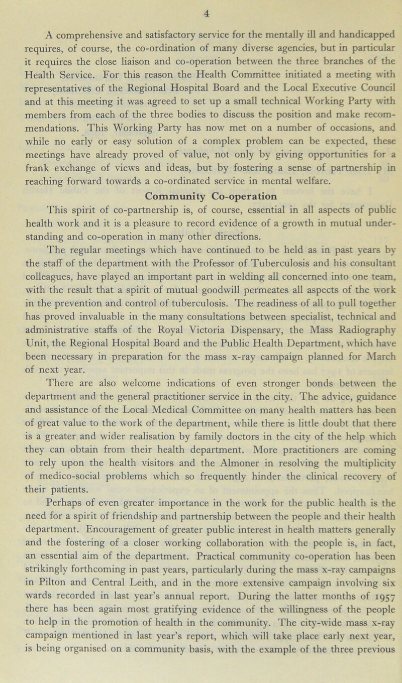 A comprehensive and satisfactory service for the mentally ill and handicapped requires, of course, the co-ordination of many diverse agencies, but in particular it requires the close liaison and co-operation between the three branches of the Health Service. For this reason the Health Committee initiated a meeting with representatives of the Regional Hospital Board and the Local Executive Council and at this meeting it was agreed to set up a small technical Working Party with members from each of the three bodies to discuss the position and make recom- mendations. This Working Party has now met on a number of occasions, and while no early or easy solution of a complex problem can be expected, these meetings have already proved of value, not only by giving opportunities for a frank exchange of views and ideas, but by fostering a sense of partnership in reaching forward towards a co-ordinated service in mental welfare. Community Co-operation This spirit of co-partnership is, of course, essential in all aspects of public health work and it is a pleasure to record evidence of a growth in mutual under- standing and co-operation in many other directions. The regular meetings which have continued to be held as in past years by the staff of the department with the Professor of Tuberculosis and his consultant colleagues, have played an important part in welding all concerned into one team, with the result that a spirit of mutual goodwill permeates all aspects of the work in the prevention and control of tuberculosis. The readiness of all to pull together has proved invaluable in the many consultations between specialist, technical and administrative staffs of the Royal Victoria Dispensary, the Mass Radiography Unit, the Regional Hospital Board and the Public Health Department, which have been necessary in preparation for the mass x-ray campaign planned for March of next year. There are also welcome indications of even stronger bonds between the department and the general practitioner service in the city. The advice, guidance and assistance of the Local Medical Committee on many health matters has been of great value to the work of the department, while there is little doubt that there is a greater and wider realisation by family doctors in the city of the help which they can obtain from their health department. More practitioners are coming to rely upon the health visitors and the Almoner in resolving the multiplicity of medico-social problems which so frequently hinder the clinical recoverv of their patients. Perhaps of even greater importance in the work for the public health is the need for a spirit of friendship and partnership between the people and their health department. Encouragement of greater public interest in health matters generally and the fostering of a closer working collaboration with the people is, in fact, an essential aim of the department. Practical community co-operation has been strikingly forthcoming in past years, particularly during the mass x-ray campaigns in Pilton and Central Leith, and in the more extensive campaign involving six wards recorded in last year’s annual report. During the latter months of 1957 there has been again most gratifying evidence of the willingness of the people to help in the promotion of health in the community. The city-wide mass x-ray campaign mentioned in last year’s report, which will take place early next year, is being organised on a community basis, with the example of the three previous