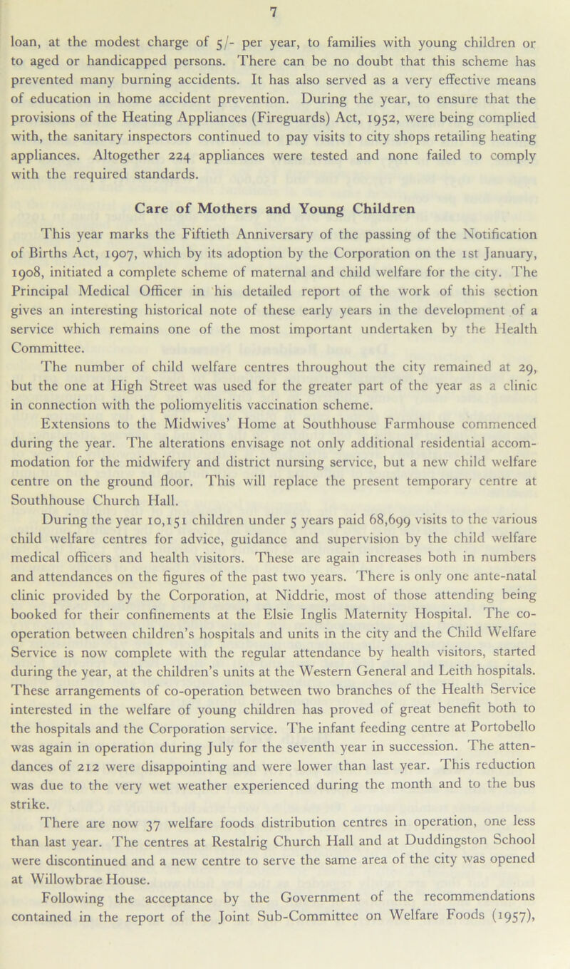 loan, at the modest charge of 5/- per year, to families with young children or to aged or handicapped persons. There can be no doubt that this scheme has prevented many burning accidents. It has also served as a very effective means of education in home accident prevention. During the year, to ensure that the provisions of the Heating Appliances (Fireguards) Act, 1952, were being complied with, the sanitary inspectors continued to pay visits to city shops retailing heating appliances. Altogether 224 appliances were tested and none failed to comply with the required standards. Care of Mothers and Young Children This year marks the Fiftieth Anniversary of the passing of the Notification of Births Act, 1907, which by its adoption by the Corporation on the 1st January, 1908, initiated a complete scheme of maternal and child welfare for the city. The Principal Medical Officer in his detailed report of the work of this section gives an interesting historical note of these early years in the development of a service which remains one of the most important undertaken by the Health Committee. The number of child welfare centres throughout the city remained at 29, but the one at High Street was used for the greater part of the year as a clinic in connection with the poliomyelitis vaccination scheme. Extensions to the Midwives’ Home at Southhouse Farmhouse commenced during the year. The alterations envisage not only additional residential accom- modation for the midwifery and district nursing service, but a new child welfare centre on the ground floor. This will replace the present temporary centre at Southhouse Church Hall. During the year 10,151 children under 5 years paid 68,699 visits to the various child welfare centres for advice, guidance and supervision by the child welfare medical officers and health visitors. These are again increases both in numbers and attendances on the figures of the past two years. There is only one ante-natal clinic provided by the Corporation, at Niddrie, most of those attending being booked for their confinements at the Elsie Inglis Maternity Hospital. The co- operation between children’s hospitals and units in the city and the Child Welfare Service is now complete with the regular attendance by health visitors, started during the year, at the children’s units at the Western General and Leith hospitals. These arrangements of co-operation between two branches of the Health Service interested in the welfare of young children has proved of great benefit both to the hospitals and the Corporation service. The infant feeding centre at Portobello was again in operation during July for the seventh year in succession. The atten- dances of 212 were disappointing and were lower than last year. This reduction was due to the very wet weather experienced during the month and to the bus strike. There are now 37 welfare foods distribution centres in operation, one less than last year. The centres at Restalrig Church Hall and at Duddingston School were discontinued and a new centre to serve the same area of the city was opened at Willowbrae House. Following the acceptance by the Government of the recommendations contained in the report of the Joint Sub-Committee on Welfare Foods (1957),