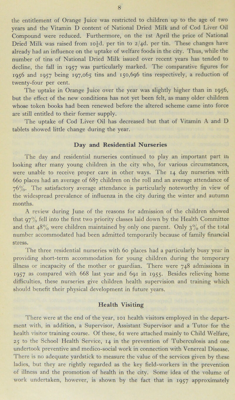 the entitlement of Orange Juice was restricted to children up to the age of two years and the Vitamin D content of National Dried Milk and of Cod Liver Oil Compound were reduced. Furthermore, on the ist April the price of National Dried Milk was raised from io^d. per tin to 2/4d. per tin. These changes have already had an influence on the uptake of welfare foods in the city. Thus, while the number of tins of National Dried Milk issued over recent years has tended to decline, the fall in 1957 was particularly marked. The comparative figures for 1956 and 1957 being 197,065 tins and 150,696 tins respectively, a reduction of twenty-four per cent. The uptake in Orange Juice over the year was slightly higher than in 1956, but the effect of the new conditions has not yet been felt, as many older children whose token books had been renewed before the altered scheme came into force are still entitled to their former supply. The uptake of Cod Liver Oil has decreased but that of Vitamin A and D tablets showed little change during the year. Day and Residential Nurseries The day and residential nurseries continued to play an important part in looking after many young children in the city who, for various circumstances, were unable to receive proper care in other ways. The 14 day nurseries with 660 places had an average of 687 children on the roll and an average attendance of 76%. The satisfactory average attendance is particularly noteworthy in view of the widespread prevalence of influenza in the city during the winter and autumn months. A review during June of the reasons for admission of the children showed that 97% fell into the first two priority classes laid down by the Health Committee and that 48% were children maintained by only one parent. Only 3% of the total number accommodated had been admitted temporarily because of family financial stress. The three residential nurseries with 60 places had a particularly busy year in providing short-term accommodation for young children during the temporary illness or incapacity of the mother or guardian. There were 748 admissions in 1957 as compared with 668 last year and 691 in 1955. Besides relieving home difficulties, these nurseries give children health supervision and training which should benefit their physical development in future years. Health Visiting There were at the end of the year, 101 health visitors employed in the depart- ment with, in addition, a Supervisor, Assistant Supervisor and a Tutor for the health visitor training course. Of these, 61 were attached mainly to Child Welfare, 25 to the School Health Service, 14 in the prevention of Tuberculosis and one undertook preventive and medico-social work in connection with Venereal Disease. There is no adequate yardstick to measure the value of the services given by these ladies, but they are rightly regarded as the key field-workers in the prevention of illness and the promotion of health in the city. Some idea of the volume of work undertaken, however, is shown by the fact that in 1957 approximately