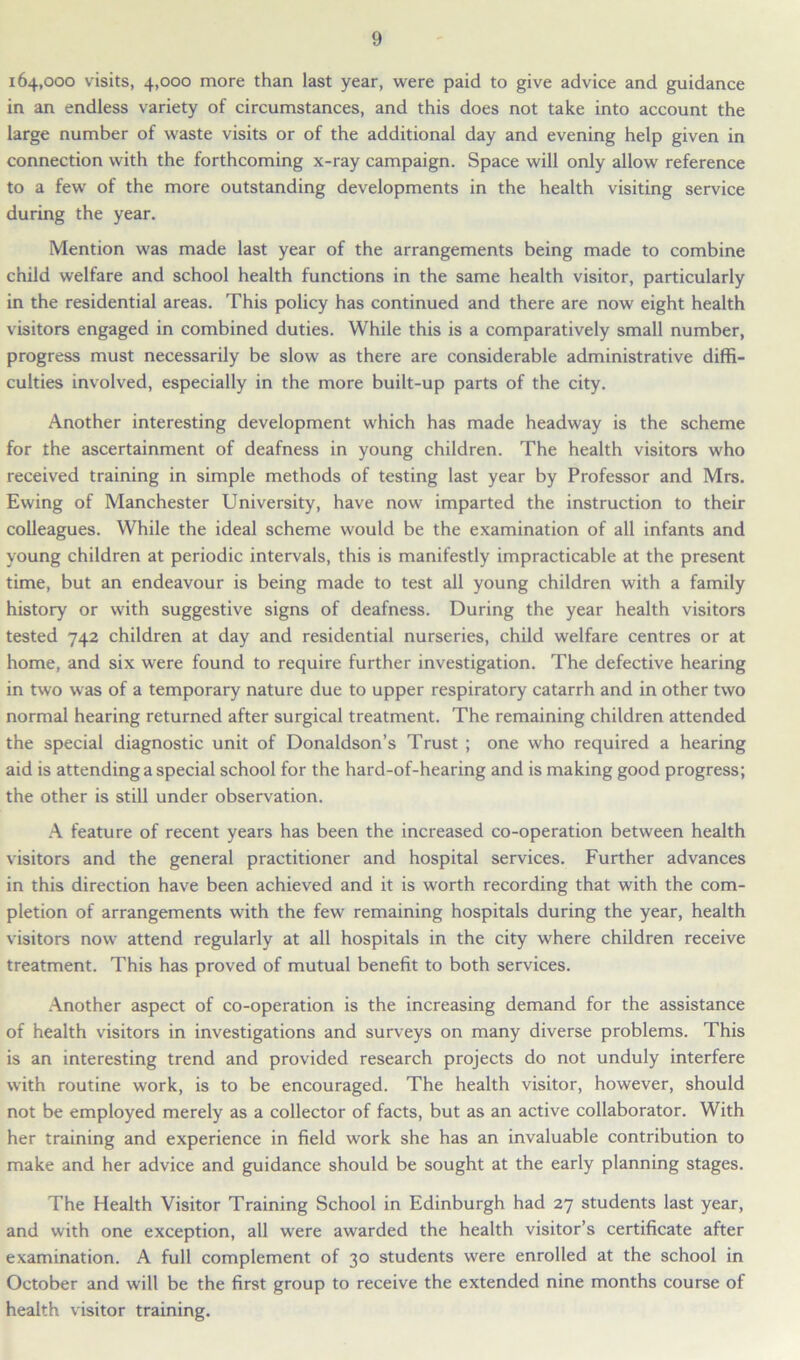 164,000 visits, 4,000 more than last year, were paid to give advice and guidance in an endless variety of circumstances, and this does not take into account the large number of waste visits or of the additional day and evening help given in connection with the forthcoming x-ray campaign. Space will only allow reference to a few of the more outstanding developments in the health visiting service during the year. Mention was made last year of the arrangements being made to combine child welfare and school health functions in the same health visitor, particularly in the residential areas. This policy has continued and there are now eight health visitors engaged in combined duties. While this is a comparatively small number, progress must necessarily be slow as there are considerable administrative diffi- culties involved, especially in the more built-up parts of the city. Another interesting development which has made headway is the scheme for the ascertainment of deafness in young children. The health visitors who received training in simple methods of testing last year by Professor and Mrs. Ewing of Manchester University, have now imparted the instruction to their colleagues. While the ideal scheme would be the examination of all infants and young children at periodic intervals, this is manifestly impracticable at the present time, but an endeavour is being made to test all young children with a family history or with suggestive signs of deafness. During the year health visitors tested 742 children at day and residential nurseries, child welfare centres or at home, and six were found to require further investigation. The defective hearing in two was of a temporary nature due to upper respiratory catarrh and in other two normal hearing returned after surgical treatment. The remaining children attended the special diagnostic unit of Donaldson’s Trust ; one who required a hearing aid is attending a special school for the hard-of-hearing and is making good progress; the other is still under observation. A feature of recent years has been the increased co-operation between health visitors and the general practitioner and hospital services. Further advances in this direction have been achieved and it is worth recording that with the com- pletion of arrangements with the few remaining hospitals during the year, health visitors now attend regularly at all hospitals in the city where children receive treatment. This has proved of mutual benefit to both services. Another aspect of co-operation is the increasing demand for the assistance of health visitors in investigations and surveys on many diverse problems. This is an interesting trend and provided research projects do not unduly interfere with routine work, is to be encouraged. The health visitor, however, should not be employed merely as a collector of facts, but as an active collaborator. With her training and experience in field work she has an invaluable contribution to make and her advice and guidance should be sought at the early planning stages. The Health Visitor Training School in Edinburgh had 27 students last year, and with one exception, all were awarded the health visitor’s certificate after examination. A full complement of 30 students were enrolled at the school in October and will be the first group to receive the extended nine months course of health visitor training.