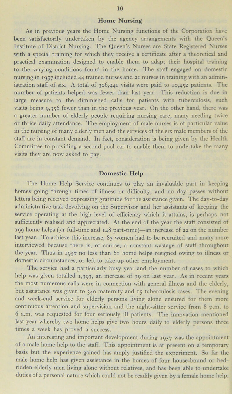 Home Nursing As in previous years the Home Nursing functions of the Corporation have been satisfactorily undertaken by the agency arrangements with the Queen’s Institute of District Nursing. The Queen’s Nurses are State Registered Nurses with a special training for which they receive a certificate after a theoretical and practical examination designed to enable them to adapt their hospital training to the varying conditions found in the home. The staff engaged on domestic nursing in 1957 included 44 trained nurses and 21 nurses in training with an admin- istration staff of six. A total of 306,941 visits were paid to 10,452 patients. The number of patients helped was fewer than last year. This reduction is due in large measure to the diminished calls for patients with tuberculosis, such visits being 9,356 fewer than in the previous year. On the other hand, there was a greater number of elderly people requiring nursing care, many needing twice or thrice daily attendance. The employment of male nurses is of particular value in the nursing of many elderly men and the sendees of the six male members of the staff are in constant demand. In fact, consideration is being given by the Health Committee to providing a second pool car to enable them to undertake the many visits they are now asked to pay. Domestic Help The Home Help Service continues to play an invaluable part in keeping homes going through times of illness or difficulty, and no day passes without letters being received expressing gratitude for the assistance given. The day-to-day administrative task devolving on the Supervisor and her assistants of keeping the service operating at the high level of efficiency which it attains, is perhaps not sufficiently realised and appreciated. At the end of the year the staff consisted of 199 home helps (51 full-time and 148 part-time)—an increase of 22 on the number last year. To achieve this increase, 83 women had to be recruited and many more interviewed because there is, of course, a constant wastage of staff throughout the year. Thus in 1957 no less than 61 home helps resigned owing to illness or domestic circumstances, or left to take up other employment. The service had a particularly busy year and the number of cases to which help was given totalled 1,393, an increase of 39 on last year. As in recent years the most numerous calls were in connection with general illness and the elderly, but assistance was given to 340 maternity and 15 tuberculosis cases. The evening and week-end service for elderly persons living alone ensured for them more continuous attention and supervision and the night-sitter service from 8 p.m. to 6 a.m. was requested for four seriously ill patients. The innovation mentioned last year whereby two home helps give two hours daily to elderly persons three times a week has proved a success. An interesting and important development during 1957 was the appointment of a male home help to the staff. This appointment is at present on a temporary basis but the experience gained has amply justified the experiment. So far the male home help has given assistance in the homes of four house-bound or bed- ridden elderly men living alone without relatives, and has been able to undertake duties of a personal nature which could not be readily given by a female home help.