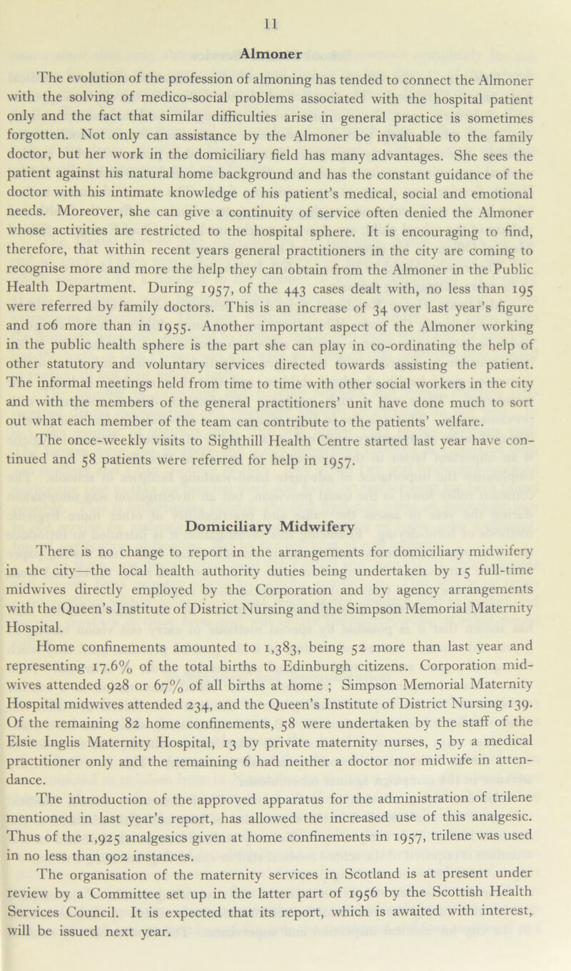 Almoner The evolution of the profession of almoning has tended to connect the Almoner with the solving of medico-social problems associated with the hospital patient only and the fact that similar difficulties arise in general practice is sometimes forgotten. Not only can assistance by the Almoner be invaluable to the family doctor, but her work in the domiciliary field has many advantages. She sees the patient against his natural home background and has the constant guidance of the doctor with his intimate knowledge of his patient’s medical, social and emotional needs. Moreover, she can give a continuity of service often denied the Almoner whose activities are restricted to the hospital sphere. It is encouraging to find, therefore, that within recent years general practitioners in the city are coming to recognise more and more the help they can obtain from the Almoner in the Public Health Department. During 1957, of the 443 cases dealt with, no less than 195 were referred by family doctors. This is an increase of 34 over last year’s figure and 106 more than in 1955. Another important aspect of the Almoner working in the public health sphere is the part she can play in co-ordinating the help of other statutory and voluntary services directed towards assisting the patient. The informal meetings held from time to time with other social workers in the city and with the members of the general practitioners’ unit have done much to sort out what each member of the team can contribute to the patients’ welfare. The once-weekly visits to Sighthill Health Centre started last year have con- tinued and 58 patients were referred for help in 1957. Domiciliary Midwifery There is no change to report in the arrangements for domiciliary midwifery in the city—the local health authority duties being undertaken by 15 full-time midwives directly employed by the Corporation and by agency arrangements with the Queen’s Institute of District Nursing and the Simpson Memorial Maternity Hospital. Home confinements amounted to 1,383, being 52 more than last year and representing 17.6% of the total births to Edinburgh citizens. Corporation mid- wives attended 928 or 67% of all births at home ; Simpson Memorial Maternity Hospital midwives attended 234, and the Queen’s Institute of District Nursing 139. Of the remaining 82 home confinements, 58 were undertaken by the staff of the Elsie Inglis Maternity Hospital, 13 by private maternity nurses, 5 by a medical practitioner only and the remaining 6 had neither a doctor nor midwife in atten- dance. The introduction of the approved apparatus for the administration of trilene mentioned in last year’s report, has allowed the increased use of this analgesic. Thus of the 1,925 analgesics given at home confinements in 1957, trilene was used in no less than 902 instances. The organisation of the maternity services in Scotland is at present under review by a Committee set up in the latter part of 1956 by the Scottish Health Services Council. It is expected that its report, which is awaited with interest,, will be issued next year.