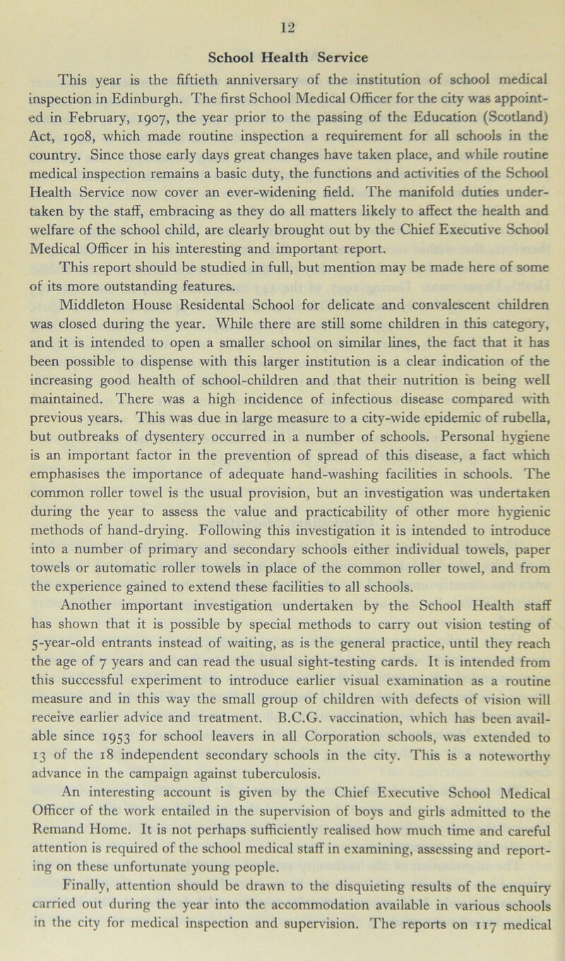 School Health Service This year is the fiftieth anniversary of the institution of school medical inspection in Edinburgh. The first School Medical Officer for the city was appoint- ed in February, 1907, the year prior to the passing of the Education (Scotland) Act, 1908, which made routine inspection a requirement for all schools in the country. Since those early days great changes have taken place, and while routine medical inspection remains a basic duty, the functions and activities of the School Health Service now cover an ever-widening field. The manifold duties under- taken by the staff, embracing as they do all matters likely to affect the health and welfare of the school child, are clearly brought out by the Chief Executive School Medical Officer in his interesting and important report. This report should be studied in full, but mention may be made here of some of its more outstanding features. Middleton House Residental School for delicate and convalescent children was closed during the year. While there are still some children in this category, and it is intended to open a smaller school on similar lines, the fact that it has been possible to dispense with this larger institution is a clear indication of the increasing good health of school-children and that their nutrition is being well maintained. There was a high incidence of infectious disease compared with previous years. This was due in large measure to a city-wide epidemic of rubella, but outbreaks of dysentery occurred in a number of schools. Personal hygiene is an important factor in the prevention of spread of this disease, a fact which emphasises the importance of adequate hand-washing facilities in schools. The common roller towel is the usual provision, but an investigation was undertaken during the year to assess the value and practicability of other more hygienic methods of hand-drying. Following this investigation it is intended to introduce into a number of primary and secondary schools either individual towels, paper towels or automatic roller towels in place of the common roller towel, and from the experience gained to extend these facilities to all schools. Another important investigation undertaken by the School Health staff has shown that it is possible by special methods to carry out vision testing of 5-year-old entrants instead of waiting, as is the general practice, until they reach the age of 7 years and can read the usual sight-testing cards. It is intended from this successful experiment to introduce earlier visual examination as a routine measure and in this way the small group of children with defects of vision will receive earlier advice and treatment. B.C.G. vaccination, which has been avail- able since 1953 for school leavers in all Corporation schools, was extended to 13 of the 18 independent secondary schools in the city. This is a noteworthy advance in the campaign against tuberculosis. An interesting account is given by the Chief Executive School Medical Officer of the work entailed in the supervision of boys and girls admitted to the Remand Home. It is not perhaps sufficiently realised how much time and careful attention is required of the school medical staff in examining, assessing and report- ing on these unfortunate young people. Finally, attention should be drawn to the disquieting results of the enquiry carried out during the year into the accommodation available in various schools in the city for medical inspection and supervision. The reports on 117 medical