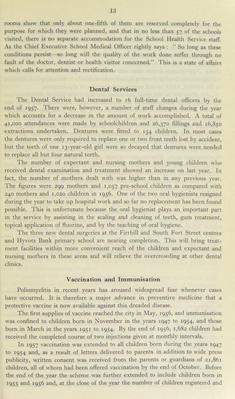 rooms show that only about one-fifth of them are reserved completely for the purpose for which they were planned, and that in no less than 57 of the schools visited, there is no separate accommodation for the School Health Service staff. As the Chief Executive School Medical Officer rightly says : “So long as these conditions persist—so long will the quality of the work done suffer through no fault of the doctor, dentist or health visitor concerned.” This is a state of affairs which calls for attention and rectification. Dental Services The Dental Service had increased to 16 full-time dental officers by the end of 1957. There were, however, a number of staff changes during the year which accounts for a decrease in the amount of work accomplished. A total of 41,000 attendances were made by schoolchildren and 26,370 fillings and 16,850 extractions undertaken. Dentures were fitted to 154 children. In most cases the dentures were only required to replace one or two front teeth lost by accident, but the teeth of one 13-year-old girl were so decayed that dentures were needed to replace all but four natural teeth. The number of expectant and nursing mothers and young children who received dental examination and treatment showed an increase on last year. In fact, the number of mothers dealt with was higher than in any previous year. The figures were 299 mothers and 1,057 pre-school children as compared with 240 mothers and 1,020 children in 1956. One of the two oral hygienists resigned during the year to take up hospital work and so far no replacement has been found possible. This is unfortunate because the oral hygienist plays an important part in the service by assisting in the scaling and cleaning of teeth, gum treatment, topical application of fluorine, and by the teaching of oral hygiene. The three new dental surgeries at the Firrhill and South Fort Street centres and Hyvots Bank primary school are nearing completion. This will bring treat- ment facilities within more convenient reach of the children and expectant and nursing mothers in these areas and will relieve the overcrowding at other dental clinics. Vaccination and Immunisation Poliomyelitis in recent years has aroused widespread fear whenever cases have occurred. It is therefore a major advance in preventive medicine that a protective vaccine is now available against this dreaded disease. The first supplies of vaccine reached the city in May, 1956, and immunisation was confined to children born in November in the years 1947 to 1954, and those born in March in the years 1951 to 1954. By the end of 1956, 1,682 children had received the completed course of two injections given at monthly intervals. In 1957 vaccination was extended to all children born during the years 1947 to 1954 and, as a result of letters delivered to parents in addition to wide press publicity, written consent was received from the parents or guardians of 21,861 children, all of whom had been offered vaccination by the end of October. Before the end of the year the scheme was further extended to include children born in 1955 and 1956 and, at the close of the year the number of children registered and