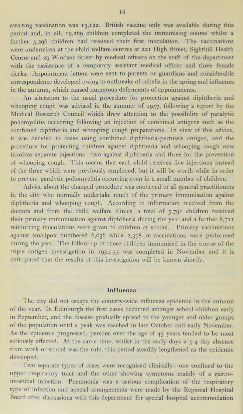 awaiting vaccination was 13,122. British vaccine only was available during this period and, in all, 19,269 children completed the immunising course whilst a further 3,296 children had received their first inoculation. The vaccinations were undertaken at the child welfare centres at 221 High Street, Sighthill Health Centre and 29 Windsor Street by medical officers on the staff of the department with the assistance of a temporary assistant medical officer and three female clerks. Appointment letters were sent to parents or guardians and considerable correspondence developed owing to outbreaks of rubella in the spring and influenza in the autumn, which caused numerous deferments of appointments. An alteration to the usual procedure for protection against diphtheria and whooping cough was advised in the summer of 1957, following a report by the Medical Research Council which drew attention to the possibility of paralytic poliomyelitis occurring following an injection of combined antigens such as the combined diphtheria and whooping cough preparations. In view of this advice, it was decided to cease using combined diphtheria-pertussis antigen, and the procedure for protecting children against diphtheria and whooping cough now involves separate injections—two against diphtheria and three for the prevention of whooping cough. This means that each child receives five injections instead of the three which were previously employed, but it will be worth while in order to prevent paralytic poliomyelitis occurring even in a small number of children. Advice about the changed procedure was conveyed to all general practitioners in the city who normally undertake much of the primary immunisation against diphtheria and whooping cough. According to information received from the doctors and from the child welfare clinics, a total of 5,791 children received their primary immunisation against diphtheria during the year and a further 8,711 reinforcing inoculations were given to children at school. Primary vaccinations against smallpox numbered 6,036 while 2,378 re-vaccinations were performed during the year. The follow-up of those children immunised in the course of the triple antigen investigation in 1954-55 was completed in November and it is anticipated that the results of this investigation will be known shortly. Influenza The city did not escape the country-wide influenza epidemic in the autumn of the year. In Edinburgh the first cases occurred amongst school-children early in September, and the disease gradually spread to the younger and older groups of the population until a peak was reached in late October and early November. As the epidemic progressed, persons over the age of 45 years tended to be most seriously affected. At the same time, whilst in the early days a 3-4 day absence from work or school was the rule, this period steadily lengthened as the epidemic developed. Two separate types of cases were recognised clinically—one confined to the upper respiratory tract and the other showing symptoms mainly of a gastro- intestinal infection. Pneumonia was a serious complication of the respiratory type of infection and special arrangements were made by the Regional Hospital Board after discussions with this department for special hospital accommodation
