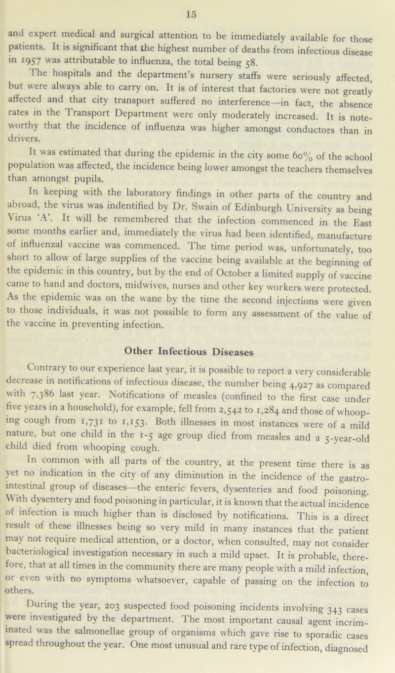 and expert medical and surgical attention to be immediately available for those patients. It is significant that the highest number of deaths from infectious disease in 1957 was attributable to influenza, the total being 58. The hospitals and the department’s nursery staffs were seriously affected, but were always able to carry on. It is of interest that factories were not greatly affected and that city transport suffered no interference—in fact, the absence rates in the Transport Department were only moderately increased. It is note- worthy that the incidence of influenza was higher amongst conductors than in drivers. It was estimated that during the epidemic in the city some 60% of the school population was affected, the incidence being lower amongst the teachers themselves than amongst pupils. In keeping with the laboratory findings in other parts of the country and abroad, the virus was indentified by Dr. Swain of Edinburgh University as being Virus ‘A’. It will be remembered that the infection commenced in the East some months earlier and, immediately the virus had been identified, manufacture of influenzal vaccine was commenced. The time period was, unfortunately, too short to allow of large supplies of the vaccine being available at the beginning of the epidemic in this country, but by the end of October a limited supply of vaccine came to hand and doctors, midwives, nurses and other key workers were protected. As the epidemic was on the wane by the time the second injections were given to those individuals, it was not possible to form any assessment of the value of the vaccine in preventing infection. Other Infectious Diseases Contrary to our experience last year, it is possible to report a very considerable decrease in notifications of infectious disease, the number being 4,927 as compared with 7,386 last year. Notifications of measles (confined to the first case under five years in a household), for example, fell from 2,542 to 1,284 and those of whoop- ing cough from 1,731 to 1,153. Both illnesses in most instances were of a mild nature, but one child in the 1-5 age group died from measles and a 5-year-old child died from w'hooping cough. In common with all parts of the country, at the present time there is as yet no indication in the city of any diminution in the incidence of the gastro- intestinal group of diseases—the enteric fevers, dysenteries and food poisoning. \V ith dysentery and food poisoning in particular, it is known that the actual incidence of infection is much higher than is disclosed by notifications. This is a direct result ot these illnesses being so very mild in many instances that the patient may not require medical attention, or a doctor, when consulted, may not consider bacteriological investigation necessary in such a mild upset. It is probable, there- fore, that at all times in the community there are many people with a mild infection, or even with no symptoms whatsoever, capable of passing on the infection to others. During the year, 203 suspected food poisoning incidents involving 343 cases were investigated by the department. The most important causal agent incrim- inated was the salmonellae group of organisms which gave rise to sporadic cases spread throughout the year. One most unusual and rare type of infection, diagnosed