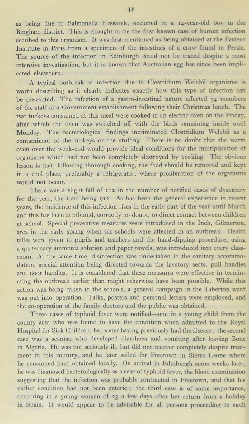 as being due to Salmonella Hessarek, occurred in a 14-year-old boy in the Bingham district. This is thought to be the first known case of human infection ascribed to this organism. It was first mentioned as being obtained at the Pasteur Institute in Paris from a specimen of the intestines of a crow found in Persia. The source of the infection in Edinburgh could not be traced despite a most intensive investigation, but it is known that Australian egg has since been impli- cated elsewhere. A typical outbreak of infection due to Clostridium Welchii organisms is worth describing as it clearly indicates exactly how this type of infection can be prevented. The infection of a gastro-intestinal nature affected 34 members of the staff of a Government establishment following their Christmas lunch. The two turkeys consumed at this meal were cooked in an electric oven on the Friday, after which the oven was switched off with the birds remaining inside until Monday. The bacteriological findings incriminated Clostridium Welchii as a contaminant of the turkeys or the stuffing. There is no doubt that the warm oven over the week-end would provide ideal conditions for the multiplication of organisms which had not been completely destroyed by cooking. The obvious lesson is that, following thorough cooking, the food should be removed and kept in a cool place, preferably a refrigerator, where proliferation of the organisms would not occur. There was a slight fall of 112 in the number of notified cases of dysentery for the year, the total being 912. As has been the general experience in recent years, the incidence of this infection rises in the early part of the year until March and this has been attributed, correctly no doubt, to direct contact between children at school. Special preventive measures were introduced in the Inch, Gilmerton, area in the early spring when six schools were affected in an outbreak. Health talks were given to pupils and teachers and the hand-dipping procedure, using a quaternary ammonia solution and paper towels, was introduced into every class- room. At the same time, disinfection was undertaken in the sanitary accommo- dation, special attention being directed towards the lavatory seats, pull handles and door handles. It is considered that these measures were effective in termin- ating the outbreak earlier than might otherwise have been possible. While this action was being taken in the schools, a general campaign in the Liberton ward was put into operation. Talks, posters and personal letters were employed, and the co-operation of the family doctors and the public was obtained. Three cases of typhoid fever were notified—one in a young child from the county area who was found to have the condition when admitted to the Royal Hospital for Sick Children, her sister having previously had the disease ; the second case was a seaman who developed diarrhoea and vomiting after leaving Bone in Algeria. He was not seriously ill, but did not recover completely despite treat- ment in this country, and he later sailed for Freetown in Sierra Leone where he consumed fruit obtained locally. On arrival in Edinburgh some weeks later, he was diagnosed bacteriologically as a case of typhoid fever, the blood examination suggesting that the infection was probably contracted in Freetown, and that his earlier condition had not been enteric ; the third case is of some importance, occurring in a young woman of 23 a few days after her return from a holiday in Spain. It would appear to be advisable for all persons proceeding to such