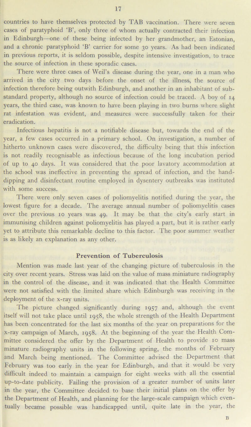 countries to have themselves protected by TAB vaccination. There were seven cases of paratyphoid ‘B’, only three of whom actually contracted their infection in Edinburgh—one of these being infected by her grandmother, an Estonian, and a chronic paratyphoid ‘B’ carrier for some 30 years. As had been indicated in previous reports, it is seldom possible, despite intensive investigation, to trace the source of infection in these sporadic cases. There were three cases of Weil’s disease during the year, one in a man who arrived in the city two days before the onset of the illness, the source of infection therefore being outwith Edinburgh, and another in an inhabitant of sub- standard property, although no source of infection could be traced. A boy of 14 years, the third case, was known to have been playing in two burns where slight rat infestation was evident, and measures were successfully taken for their eradication. Infectious hepatitis is not a notifiable disease but, towards the end of the year, a few cases occurred in a primary school. On investigation, a number of hitherto unknown cases were discovered, the difficulty being that this infection is not readily recognisable as infectious because of the long incubation period of up to 40 days. It was considered that the poor lavatory accommodation at the school was ineffective in preventing the spread of infection, and the hand- dipping and disinfectant routine employed in dysentery outbreaks was instituted with some success. There were only seven cases of poliomyelitis notified during the year, the lowest figure for a decade. The average annual number of poliomyelitis cases over the previous 10 years was 49. It may be that the city’s early start in immunising children against poliomyelitis has played a part, but it is rather early yet to attribute this remarkable decline to this factor. The poor summer weather is as likely an explanation as any other. Prevention of Tuberculosis Mention was made last year of the changing picture of tuberculosis in the city over recent years. Stress was laid on the value of mass miniature radiography in the control of the disease, and it was indicated that the Health Committee were not satisfied with the limited share which Edinburgh was receiving in the deployment of the x-ray units. The picture changed significantly during 1957 and, although the event itself will not take place until 1958, the whole strength of the Health Department has been concentrated for the last six months of the year on preparations for the x-ray campaign of March, 1958. At the beginning of the year the Health Com- mittee considered the offer by the Department of Health to provide 10 mass minature radiography units in the following spring, the months of February and March being mentioned. The Committee advised the Department that February was too early in the year for Edinburgh, and that it would be very difficult indeed to maintain a campaign for eight weeks with all the essential up-to-date publicity. Failing the provision of a greater number of units later in the year, the Committee decided to base their initial plans on the offer by the Department of Health, and planning for the large-scale campaign which even- tually became possible was handicapped until, quite late in the year, the B