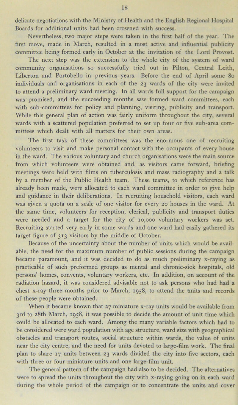 delicate negotiations with the Ministry of Health and the English Regional Hospital Boards for additional units had been crowned with success. Nevertheless, two major steps were taken in the first half of the year. The first move, made in March, resulted in a most active and influential publicity committee being formed early in October at the invitation of the Lord Provost. The next step was the extension to the whole city of the system of ward community organisations so successfully tried out in Pilton, Central Leith, Liberton and Portobello in previous years. Before the end of April some 80 individuals and organisations in each of the 23 wards of the city were invited to attend a preliminary ward meeting. In all wards full support for the campaign was promised, and the succeeding months saw formed ward committees, each with sub-committees for policy and planning, visiting, publicity and transport. While this general plan of action was fairly uniform throughout the city, several wards with a scattered population preferred to set up four or five sub-area com- mittees which dealt with all matters for their own areas. The first task of these committees was the enormous one of recruiting volunteers to visit and make personal contact with the occupants of every house in the ward. The various voluntary and church organisations were the main source from which volunteers were obtained and, as visitors came forward, briefing meetings were held with films on tuberculosis and mass radiography and a talk by a member of the Public Health team. These teams, to which reference has already been made, were allocated to each ward committee in order to give help and guidance in their deliberations. In recruiting household visitors, each ward was given a quota on a scale of one visitor for every 20 houses in the ward. At the same time, volunteers for reception, clerical, publicity and transport duties were needed and a target for the city of 10,000 voluntary workers was set. Recruiting started very early in some wards and one ward had easily gathered its target figure of 313 visitors by the middle of October. Because of the uncertainty about the number of units which would be avail- able, the need for the maximum number of public sessions during the campaign became paramount, and it was decided to do as much preliminary' x-raying as practicable of such preformed groups as mental and chronic-sick hospitals, old persons’ homes, convents, voluntary workers, etc. In addition, on account of the radiation hazard, it was considered advisable not to ask persons who had had a chest x-ray three months prior to March, 1958, to attend the units and records of these people were obtained. When it became known that 27 miniature x-ray units would be available from 3rd to 28th March, 1958, it was possible to decide the amount of unit time which could be allocated to each ward. Among the many variable factors which had to be considered were ward population with age structure, ward size with geographical obstacles and transport routes, social structure within wards, the value of units near the city centre, and the need for units devoted to large-film work. The final plan to share 17 units between 23 wards divided the city into five sectors, each with three or four miniature units and one large-film unit. The general pattern of the campaign had also to be decided. The alternatives were to spread the units throughout the city with x-raying going on in each ward during the whole period of the campaign or to concentrate the units and cover
