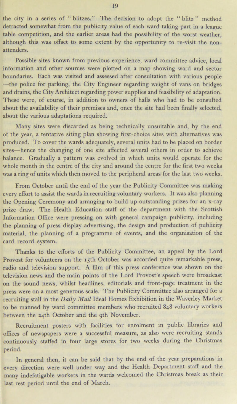 the city in a series of “ blitzes.” The decision to adopt the “ blitz ” method detracted somewhat from the publicity value of each ward taking part in a league table competition, and the earlier areas had the possibility of the worst weather, although this was offset to some extent by the opportunity to re-visit the non- attenders. Possible sites known from previous experience, ward committee advice, local information and other sources were plotted on a map showing ward and sector boundaries. Each was visited and assessed after consultation with various people —the police for parking, the City Engineer regarding weight of vans on bridges and drains, the City Architect regarding power supplies and feasibility of adaptation. These were, of course, in addition to owners of halls who had to be consulted about the availability of their premises and, once the site had been finally selected, about the various adaptations required. Many sites were discarded as being technically unsuitable and, by the end of the year, a tentative siting plan showing first-choice sites with alternatives was produced. To cover the wards adequately, several units had to be placed on border sites—hence the changing of one site affected several others in order to achieve balance. Gradually a pattern was evolved in which units would operate for the whole month in the centre of the city and around the centre for the first two weeks was a ring of units which then moved to the peripheral areas for the last two weeks. From October until the end of the year the Publicity Committee was making every effort to assist the wards in recruiting voluntary workers. It was also planning the Opening Ceremony and arranging to build up outstanding prizes for an x-ray prize draw. The Health Education staff of the department with the Scottish Information Office were pressing on with general campaign publicity, including the planning of press display advertising, the design and production of publicity material, the planning of a programme of events, and the organisation of the card record system. Thanks to the efforts of the Publicity Committee, an appeal by the Lord Provost for volunteers on the 15th October was accorded quite remarkable press, radio and television support. A film of this press conference was shown on the television news and the main points of the Lord Provost’s speech were broadcast on the sound news, whilst headlines, editorials and front-page treatment in the press were on a most generous scale. The Publicity Committee also arranged for a recruiting stall in the Daily Mail Ideal Homes Exhibition in the Waverley Market to be manned by ward committee members who recruited 848 voluntary workers between the 24th October and the 9th November. Recruitment posters with facilities for enrolment in public libraries and offices of newspapers were a successful measure, as also were recruiting stands continuously staffed in four large stores for two weeks during the Christmas period. In general then, it can be said that by the end of the year preparations in every direction were well under way and the Health Department staff and the many indefatigable workers in the wards welcomed the Christmas break as their last rest period until the end of March.