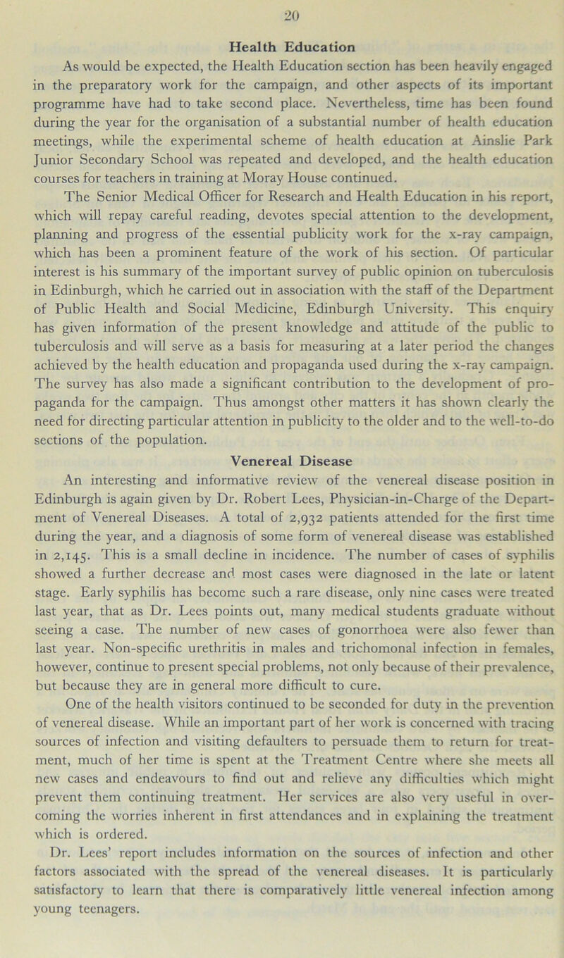 Health Education As would be expected, the Health Education section has been heavily engaged in the preparatory work for the campaign, and other aspects of its important programme have had to take second place. Nevertheless, time has been found during the year for the organisation of a substantial number of health education meetings, while the experimental scheme of health education at Ainslie Park Junior Secondary School was repeated and developed, and the health education courses for teachers in training at Moray House continued. The Senior Medical Officer for Research and Health Education in his report, which will repay careful reading, devotes special attention to the development, planning and progress of the essential publicity work for the x-ray campaign, which has been a prominent feature of the work of his section. Of particular interest is his summary of the important survey of public opinion on tuberculosis in Edinburgh, which he carried out in association with the staff of the Department of Public Health and Social Medicine, Edinburgh University. This enquiry' has given information of the present knowledge and attitude of the public to tuberculosis and will serve as a basis for measuring at a later period the changes achieved by the health education and propaganda used during the x-ray campaign. The survey has also made a significant contribution to the development of pro- paganda for the campaign. Thus amongst other matters it has shown clearly the need for directing particular attention in publicity to the older and to the well-to-do sections of the population. Venereal Disease An interesting and informative review of the venereal disease position in Edinburgh is again given by Dr. Robert Lees, Physician-in-Charge of the Depart- ment of Venereal Diseases. A total of 2,932 patients attended for the first time during the year, and a diagnosis of some form of venereal disease was established in 2,145. This is a small decline in incidence. The number of cases of sy'philis showed a further decrease and most cases were diagnosed in the late or latent stage. Early syphilis has become such a rare disease, only nine cases were treated last year, that as Dr. Lees points out, many medical students graduate without seeing a case. The number of new cases of gonorrhoea were also fewer than last year. Non-specific urethritis in males and trichomonal infection in females, however, continue to present special problems, not only because of their prevalence, but because they are in general more difficult to cure. One of the health visitors continued to be seconded for duty in the prevention of venereal disease. While an important part of her work is concerned with tracing sources of infection and visiting defaulters to persuade them to return for treat- ment, much of her time is spent at the Treatment Centre where she meets all new cases and endeavours to find out and relieve any difficulties which might prevent them continuing treatment. Her services are also very useful in over- coming the worries inherent in first attendances and in explaining the treatment which is ordered. Dr. Lees’ report includes information on the sources of infection and other factors associated with the spread of the venereal diseases. It is particularly satisfactory to learn that there is comparatively little venereal infection among young teenagers.