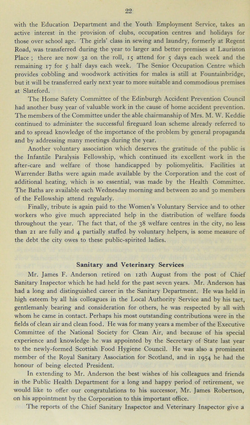 with the Education Department and the Youth Employment Sendee, takes an active interest in the provision of clubs, occupation centres and holidays for those over school age. The girls’ class in sewing and laundry, formerly at Regent Road, was transferred during the year to larger and better premises at Lauriston Place ; there are now 32 on the roll, 15 attend for 5 days each week and the remaining 17 for 5 half days each week. The Senior Occupation Centre which provides cobbling and woodwork activities for males is still at Fountainbridge, but it will be transferred early next year to more suitable and commodious premises at Slateford. The Home Safety Committee of the Edinburgh Accident Prevention Council had another busy year of valuable work in the cause of home accident prevention. The members of the Committee under the able chairmanship of Mrs. M. W. Keddie continued to administer the successful fireguard loan scheme already referred to and to spread knowledge of the importance of the problem by general propaganda and by addressing many meetings during the year. Another voluntary association which deserves the gratitude of the public is the Infantile Paralysis Fellowship, which continued its excellent work in the after-care and welfare of those handicapped by poliomyelitis. Facilities at Warrender Baths were again made available by the Corporation and the cost of additional heating, which is so essential, was made by the Health Committee. The Baths are available each Wednesday morning and between 20 and 30 members of the Fellowship attend regularly. Finally, tribute is again paid to the Women’s Voluntary Service and to other workers who give much appreciated help in the distribution of welfare foods throughout the year. The fact that, of the 38 welfare centres in the city, no less than 21 are fully and 4 partially staffed by voluntary helpers, is some measure of the debt the city owes to these public-spirited ladies. Sanitary and Veterinary Services Mr. James F. Anderson retired on 12th August from the post of Chief Sanitary Inspector which he had held for the past seven years. Mr. Anderson has had a long and distinguished career in the Sanitary Department. He was held in high esteem by all his colleagues in the Local Authority Sendee and by his tact, gentlemanly bearing and consideration for others, he was respected by all with whom he came in contact. Perhaps his most outstanding contributions were in the fields of clean air and clean food. He was for many years a member of the Executive Committee of the National Society for Clean Air, and because of his special experience and knowledge he was appointed by the Secretary of State last year to the newly-formed Scottish Food Hygiene Council. He was also a prominent member of the Royal Sanitary Association for Scotland, and in 1954 he had the honour of being elected President. In extending to Mr. Anderson the best wishes of his colleagues and friends in the Public Health Department for a long and happy period of retirement, we would like to offer our congratulations to his successor, Mr. James Robertson, on his appointment by the Corporation to this important office. The reports of the Chief Sanitary Inspector and Veterinary Inspector give a