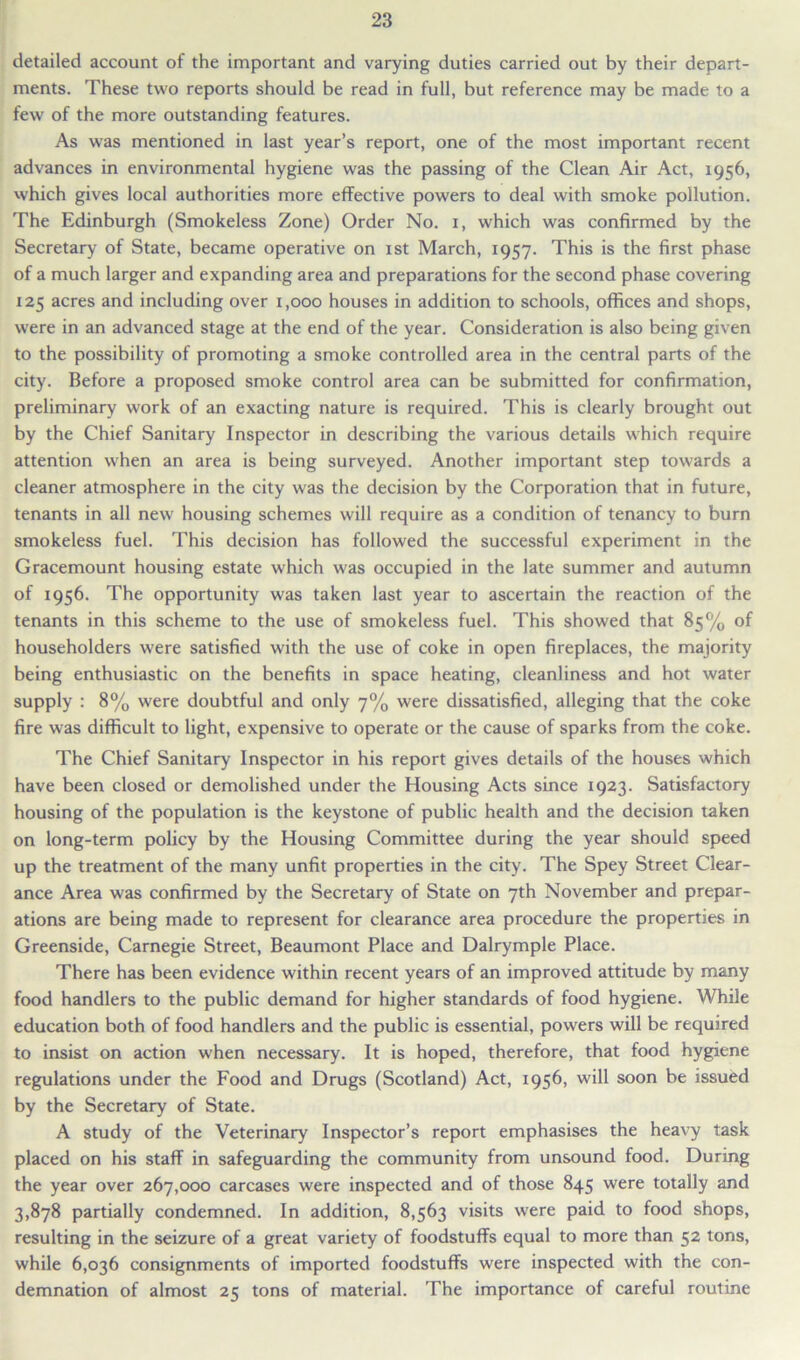 detailed account of the important and varying duties carried out by their depart- ments. These two reports should be read in full, but reference may be made to a few of the more outstanding features. As was mentioned in last year’s report, one of the most important recent advances in environmental hygiene was the passing of the Clean Air Act, 1956, which gives local authorities more effective powers to deal with smoke pollution. The Edinburgh (Smokeless Zone) Order No. 1, which was confirmed by the Secretary of State, became operative on 1st March, 1957. This is the first phase of a much larger and expanding area and preparations for the second phase covering 125 acres and including over 1,000 houses in addition to schools, offices and shops, were in an advanced stage at the end of the year. Consideration is also being given to the possibility of promoting a smoke controlled area in the central parts of the city. Before a proposed smoke control area can be submitted for confirmation, preliminary work of an exacting nature is required. This is clearly brought out by the Chief Sanitary Inspector in describing the various details which require attention when an area is being surveyed. Another important step towards a cleaner atmosphere in the city was the decision by the Corporation that in future, tenants in all new housing schemes will require as a condition of tenancy to burn smokeless fuel. This decision has followed the successful experiment in the Gracemount housing estate which was occupied in the late summer and autumn of 1956. The opportunity was taken last year to ascertain the reaction of the tenants in this scheme to the use of smokeless fuel. This showed that 85% of householders were satisfied with the use of coke in open fireplaces, the majority being enthusiastic on the benefits in space heating, cleanliness and hot water supply : 8% were doubtful and only 7% were dissatisfied, alleging that the coke fire was difficult to light, expensive to operate or the cause of sparks from the coke. The Chief Sanitary Inspector in his report gives details of the houses which have been closed or demolished under the Housing Acts since 1923. Satisfactory housing of the population is the keystone of public health and the decision taken on long-term policy by the Housing Committee during the year should speed up the treatment of the many unfit properties in the city. The Spey Street Clear- ance Area was confirmed by the Secretary of State on 7th November and prepar- ations are being made to represent for clearance area procedure the properties in Greenside, Carnegie Street, Beaumont Place and Dalrymple Place. There has been evidence within recent years of an improved attitude by many food handlers to the public demand for higher standards of food hygiene. While education both of food handlers and the public is essential, powers will be required to insist on action when necessary. It is hoped, therefore, that food hygiene regulations under the Food and Drugs (Scotland) Act, 1956, will soon be issued by the Secretary of State. A study of the Veterinary Inspector’s report emphasises the heavy task placed on his staff in safeguarding the community from unsound food. During the year over 267,000 carcases were inspected and of those 845 were totally and 3,878 partially condemned. In addition, 8,563 visits were paid to food shops, resulting in the seizure of a great variety of foodstuffs equal to more than 52 tons, while 6,036 consignments of imported foodstuffs were inspected with the con- demnation of almost 25 tons of material. The importance of careful routine