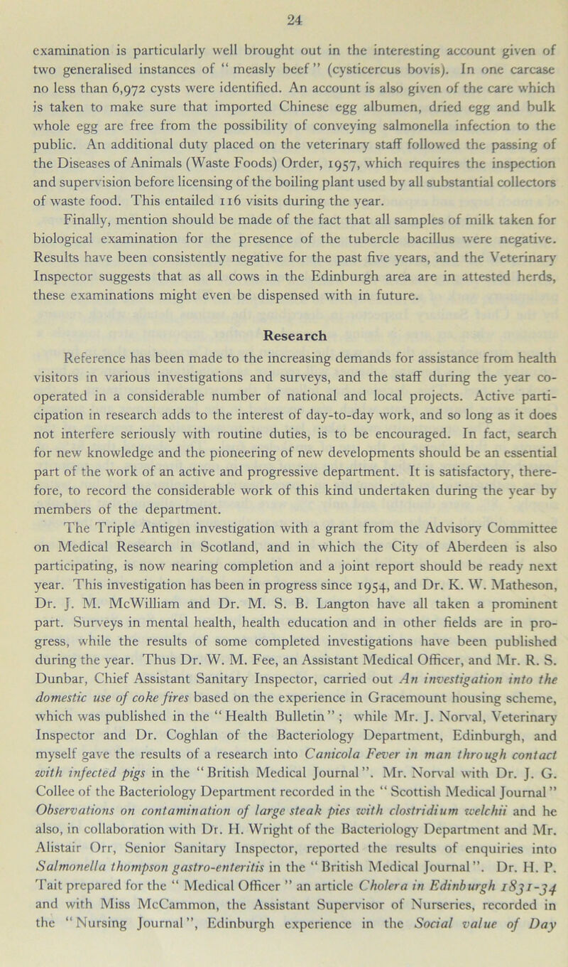 examination is particularly well brought out in the interesting account given of two generalised instances of “ measly beef ” (cysticercus bovis). In one carcase no less than 6,972 cysts were identified. An account is also given of the care which is taken to make sure that imported Chinese egg albumen, dried egg and bulk whole egg are free from the possibility of conveying salmonella infection to the public. An additional duty placed on the veterinary staff followed the passing of the Diseases of Animals (Waste Foods) Order, 1957, which requires the inspection and supervision before licensing of the boiling plant used by all substantial collectors of waste food. This entailed 116 visits during the year. Finally, mention should be made of the fact that all samples of milk taken for biological examination for the presence of the tubercle bacillus were negative. Results have been consistently negative for the past five years, and the Veterinary Inspector suggests that as all cows in the Edinburgh area are in attested herds, these examinations might even be dispensed with in future. Research Reference has been made to the increasing demands for assistance from health visitors in various investigations and surveys, and the staff during the year co- operated in a considerable number of national and local projects. Active parti- cipation in research adds to the interest of day-to-day work, and so long as it does not interfere seriously with routine duties, is to be encouraged. In fact, search for new knowledge and the pioneering of new developments should be an essential part of the work of an active and progressive department. It is satisfactory, there- fore, to record the considerable work of this kind undertaken during the year by members of the department. The Triple Antigen investigation with a grant from the Advisory Committee on Medical Research in Scotland, and in which the City of Aberdeen is also participating, is now nearing completion and a joint report should be ready next year. This investigation has been in progress since 1954, and Dr. K. W. Matheson, Dr. J. M. McWilliam and Dr. M. S. B. Langton have all taken a prominent part. Surveys in mental health, health education and in other fields are in pro- gress, while the results of some completed investigations have been published during the year. Thus Dr. W. M. Fee, an Assistant Medical Officer, and Mr. R. S. Dunbar, Chief Assistant Sanitary Inspector, carried out An investigation into the domestic use of coke fires based on the experience in Gracemount housing scheme, which was published in the “Health Bulletin” ; while Mr. J. Norval, Veterinary Inspector and Dr. Coghlan of the Bacteriology Department, Edinburgh, and myself gave the results of a research into Canicola Fever in man through contact with infected pigs in the “British Medical Journal”. Mr. Norval with Dr. J. G. Collee of the Bacteriology Department recorded in the “ Scottish Medical Journal ” Observations on contamination of large steak pies with clostridium welchii and he also, in collaboration with Dr. H. Wright of the Bacteriology Department and Mr. Alistair Orr, Senior Sanitary Inspector, reported the results of enquiries into Salmonella thompson gastro-enteritis in the “ British Medical Journal”. Dr. H. P. Tait prepared for the “ Medical Officer ” an article Cholera in Edinburgh and with Miss McCammon, the Assistant Supervisor of Nurseries, recorded in the “Nursing Journal”, Edinburgh experience in the Social value of Day