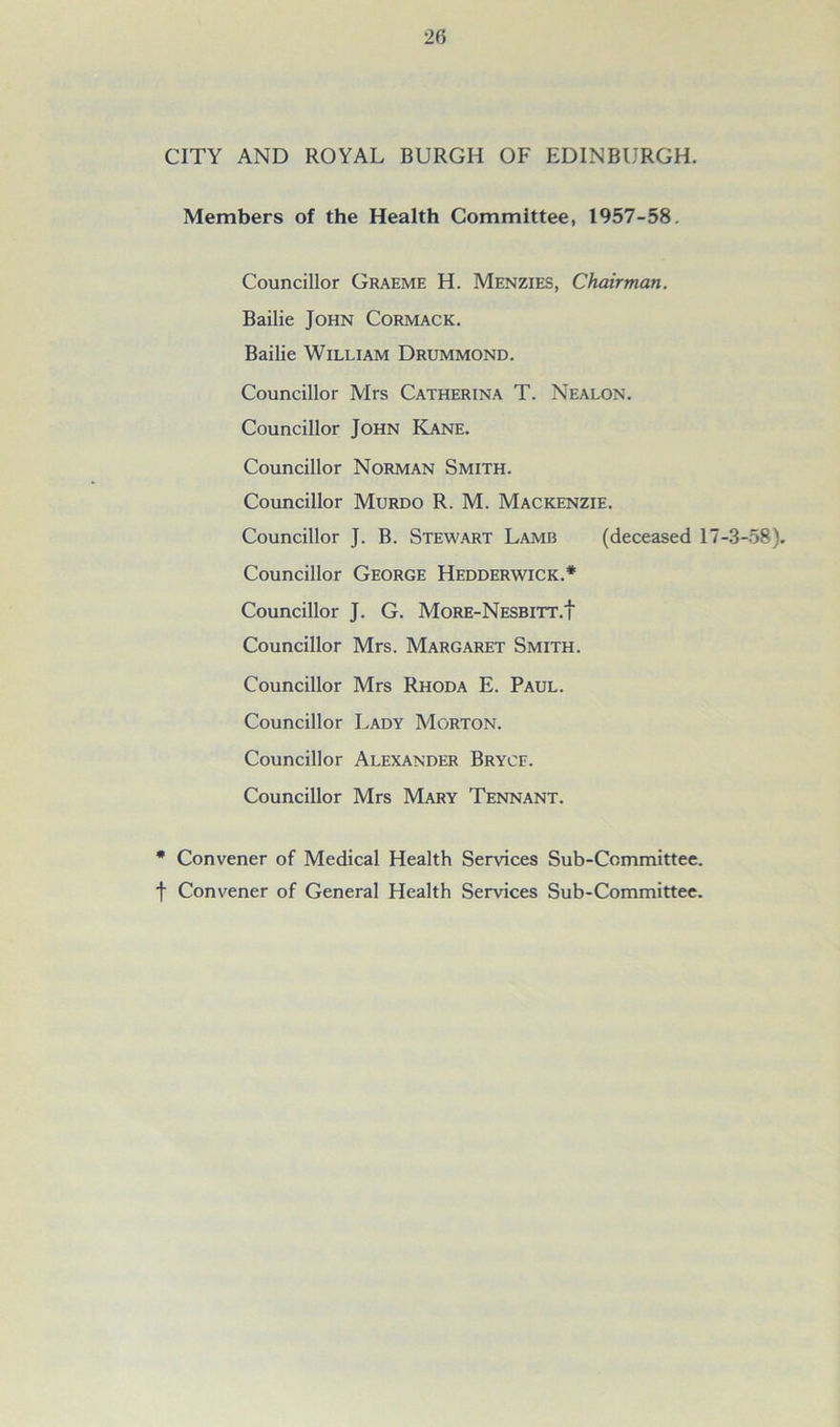 CITY AND ROYAL BURGH OF EDINBURGH. Members of the Health Committee, 1957-58. Councillor Graeme H. Menzies, Chairman. Bailie John Cormack. Bailie William Drummond. Councillor Mrs Catherina T. Nealon. Councillor John Kane. Councillor Norman Smith. Councillor Murdo R. M. Mackenzie. Councillor J. B. Stewart Lamb (deceased 17-3-58). Councillor George Hedderwick.* Councillor J. G. More-Nesbitt.I Councillor Mrs. Margaret Smith. Councillor Mrs Rhoda E. Paul. Councillor Lady Morton. Councillor Alexander Bryce. Councillor Mrs Mary Tennant. * Convener of Medical Health Services Sub-Committee, f Convener of General Health Services Sub-Committee.
