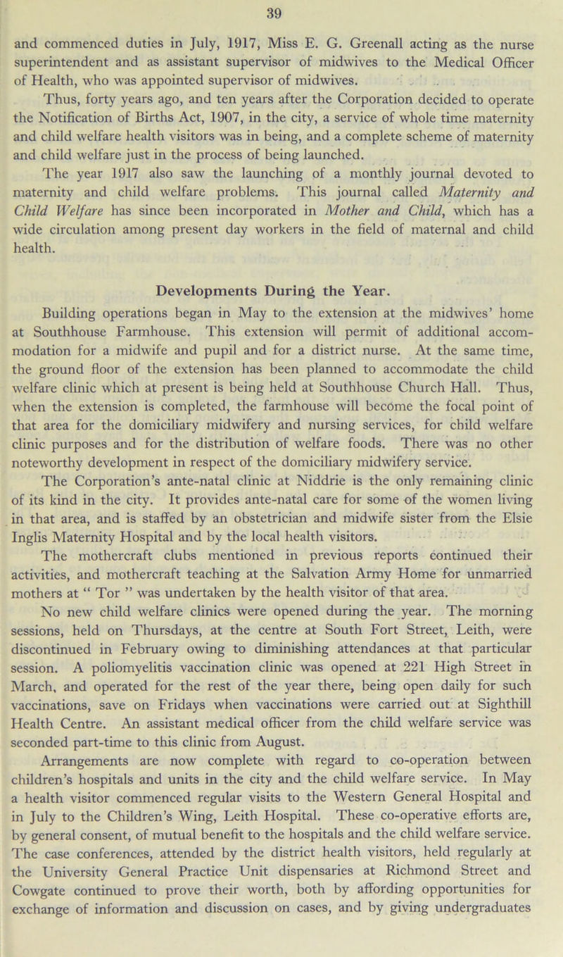 and commenced duties in July, 1917, Miss E. G. Greenall acting as the nurse superintendent and as assistant supervisor of midwives to the Medical Officer of Health, who was appointed supervisor of midwives. Thus, forty years ago, and ten years after the Corporation decided to operate the Notification of Births Act, 1907, in the city, a service of whole time maternity and child welfare health visitors was in being, and a complete scheme of maternity and child welfare just in the process of being launched. The year 1917 also saw the launching of a monthly journal devoted to maternity and child welfare problems. This journal called Maternity and Child Welfare has since been incorporated in Mother and Child, which has a wide circulation among present day workers in the field of maternal and child health. Developments During the Year. Building operations began in May to the extension at the midwives’ home at Southhouse Farmhouse. This extension will permit of additional accom- modation for a midwife and pupil and for a district nurse. At the same time, the ground floor of the extension has been planned to accommodate the child welfare clinic which at present is being held at Southhouse Church Hall. Thus, when the extension is completed, the farmhouse will become the focal point of that area for the domiciliary midwifery and nursing services, for child welfare clinic purposes and for the distribution of welfare foods. There was no other noteworthy development in respect of the domiciliary midwifery service. The Corporation’s ante-natal clinic at Niddrie is the only remaining clinic of its kind in the city. It provides ante-natal care for some of the women living in that area, and is staffed by an obstetrician and midwife sister from the Elsie Inglis Maternity Hospital and by the local health visitors. The mothercraft clubs mentioned in previous reports continued their activities, and mothercraft teaching at the Salvation Army Home for unmarried mothers at “ Tor ” was undertaken by the health visitor of that area. No new child welfare clinics were opened during the year. The morning sessions, held on Thursdays, at the centre at South Fort Street, Leith, were discontinued in February owing to diminishing attendances at that particular session. A poliomyelitis vaccination clinic was opened at 221 High Street in March, and operated for the rest of the year there, being open daily for such vaccinations, save on Fridays when vaccinations were carried out at Sighthill Health Centre. An assistant medical officer from the child welfare service was seconded part-time to this clinic from August. Arrangements are now complete with regard to co-operation between children’s hospitals and units in the city and the child welfare service. In May a health visitor commenced regular visits to the Western General Hospital and in July to the Children’s Wing, Leith Hospital. These co-operative efforts are, by general consent, of mutual benefit to the hospitals and the child welfare service. The case conferences, attended by the district health visitors, held regularly at the University General Practice Unit dispensaries at Richmond Street and Cowgate continued to prove their worth, both by affording opportunities for exchange of information and discussion on cases, and by giving undergraduates
