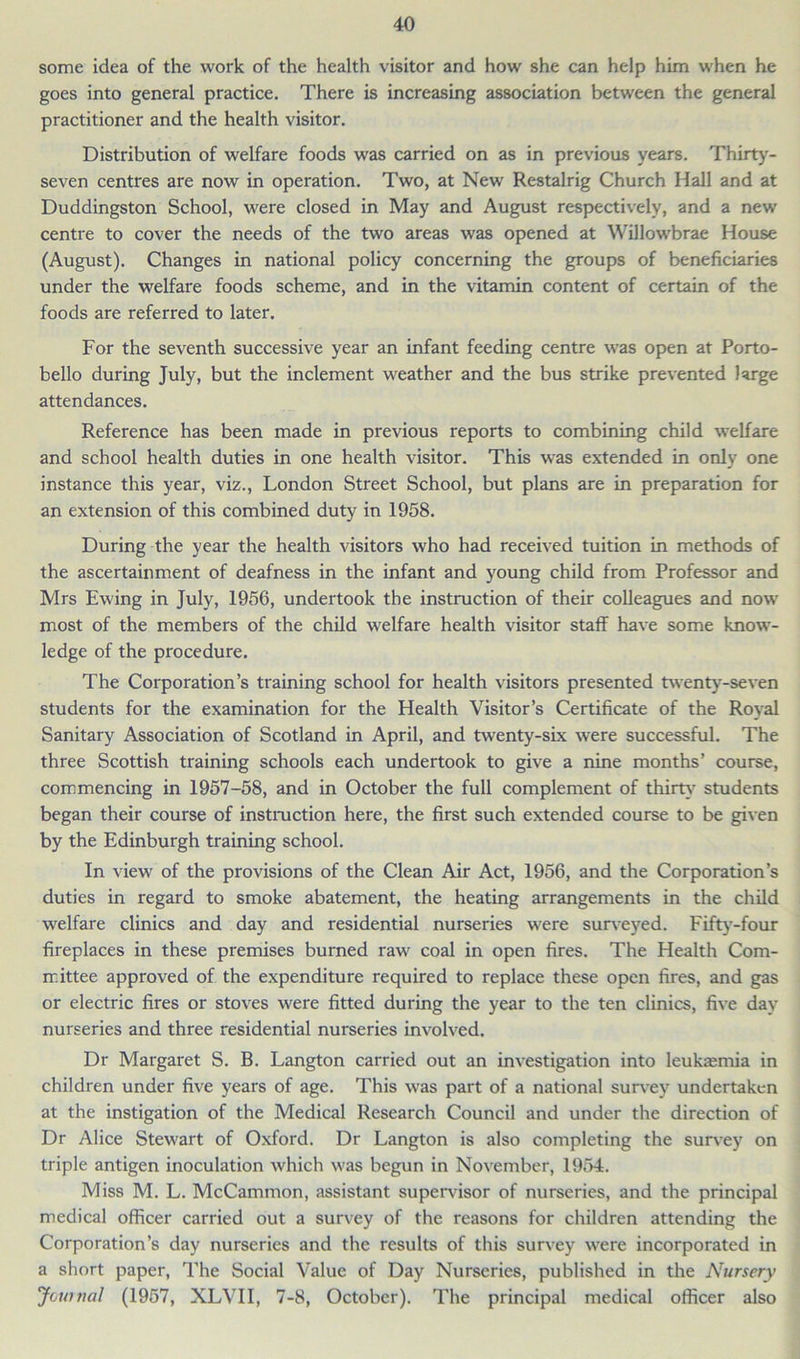 some idea of the work of the health visitor and how she can help him when he goes into general practice. There is increasing association between the general practitioner and the health visitor. Distribution of welfare foods was carried on as in previous years. Thirty- seven centres are now in operation. Two, at New Restalrig Church Hall and at Duddingston School, were closed in May and August respectively, and a new centre to cover the needs of the two areas was opened at Willowbrae House (August). Changes in national policy concerning the groups of beneficiaries under the welfare foods scheme, and in the vitamin content of certain of the foods are referred to later. For the seventh successive year an infant feeding centre was open at Porto- bello during July, but the inclement weather and the bus strike prevented large attendances. Reference has been made in previous reports to combining child welfare and school health duties in one health visitor. This was extended in only one instance this year, viz., London Street School, but plans are in preparation for an extension of this combined duty in 1958. During the year the health visitors who had received tuition in methods of the ascertainment of deafness in the infant and young child from Professor and Mrs Ewing in July, 1956, undertook the instruction of their colleagues and now most of the members of the child welfare health visitor staff have some know- ledge of the procedure. The Corporation’s training school for health visitors presented twenty-seven students for the examination for the Health Visitor’s Certificate of the Royal Sanitary Association of Scotland in April, and twenty-six were successful. The three Scottish training schools each undertook to give a nine months’ course, commencing in 1957-58, and in October the full complement of thirty students began their course of instruction here, the first such extended course to be given by the Edinburgh training school. In view of the provisions of the Clean Air Act, 1956, and the Corporation’s duties in regard to smoke abatement, the heating arrangements in the child welfare clinics and day and residential nurseries were surveyed. Fifty-four fireplaces in these premises burned raw coal in open fires. The Health Com- mittee approved of the expenditure required to replace these open fires, and gas or electric fires or stoves were fitted during the year to the ten clinics, five day nurseries and three residential nurseries involved. Dr Margaret S. B. Langton carried out an investigation into leukasmia in children under five years of age. This was part of a national survey undertaken at the instigation of the Medical Research Council and under the direction of Dr Alice Stewart of Oxford. Dr Langton is also completing the survey on triple antigen inoculation which was begun in November, 1954. Miss M. L. McCammon, assistant supervisor of nurseries, and the principal medical officer carried out a survey of the reasons for children attending the Corporation’s day nurseries and the results of this survey were incorporated in a short paper, The Social Value of Day Nurseries, published in the Nursery Journal (1957, XLVII, 7-8, October), The principal medical officer also