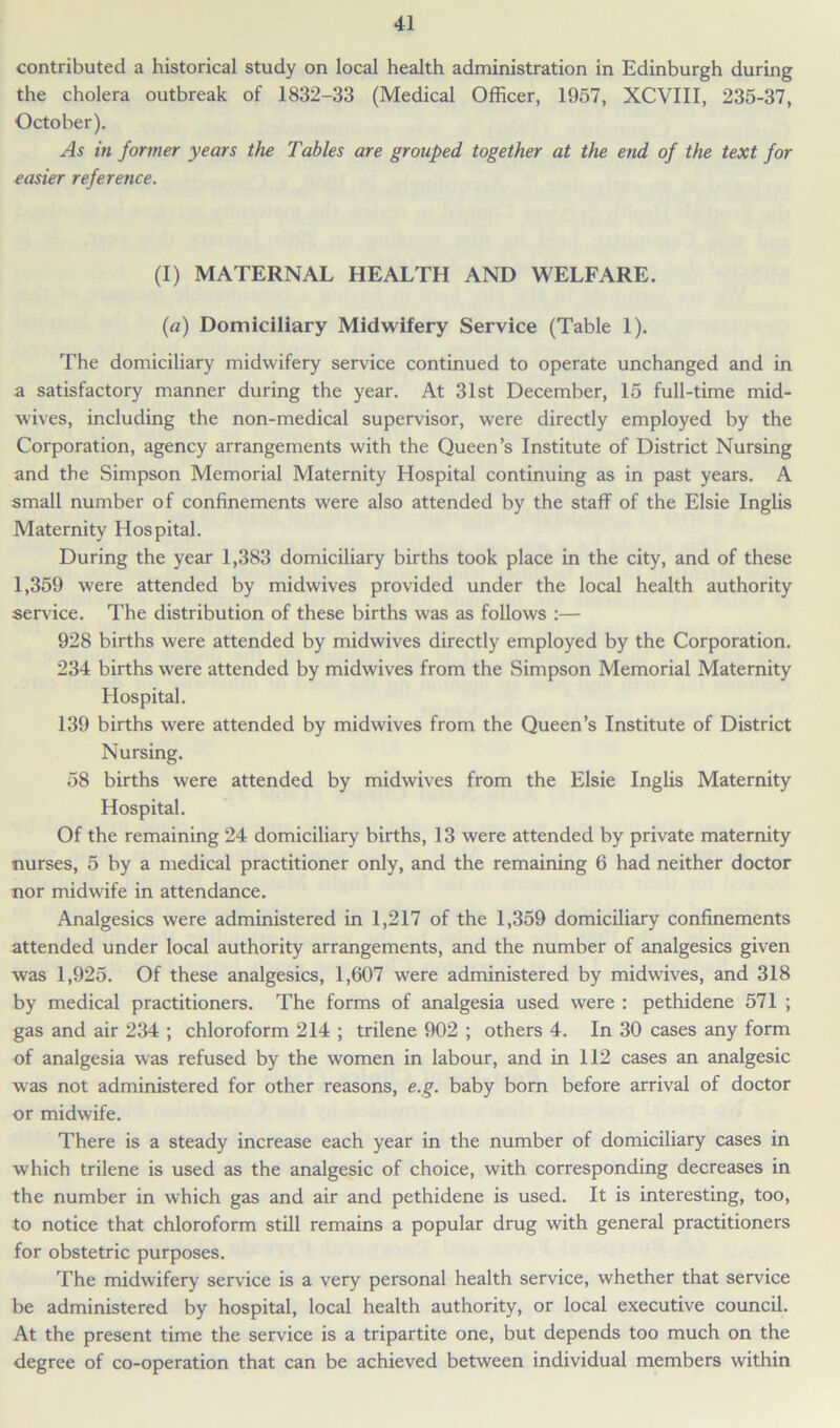 contributed a historical study on local health administration in Edinburgh during the cholera outbreak of 1832-33 (Medical Officer, 1957, XCVIII, 235-37, October). As in former years the Tables are grouped together at the end of the text for easier reference. (I) MATERNAL HEALTH AND WELFARE. (a) Domiciliary Midwifery Service (Table 1). The domiciliary midwifery service continued to operate unchanged and in a satisfactory manner during the year. At 31st December, 15 full-time mid- wives, including the non-medical supervisor, were directly employed by the Corporation, agency arrangements with the Queen’s Institute of District Nursing and the Simpson Memorial Maternity Hospital continuing as in past years. A small number of confinements were also attended by the staff of the Elsie Inglis Maternity Hospital. During the year 1,383 domiciliary births took place in the city, and of these 1,359 were attended by midwives provided under the local health authority sendee. The distribution of these births was as follows :— 928 births were attended by midwives directly employed by the Corporation. 234 births were attended by midwives from the Simpson Memorial Maternity Hospital. 139 births were attended by midwives from the Queen’s Institute of District Nursing. 58 births were attended by midwives from the Elsie Inglis Maternity Hospital. Of the remaining 24 domiciliary births, 13 were attended by private maternity nurses, 5 by a medical practitioner only, and the remaining 6 had neither doctor nor midwife in attendance. Analgesics were administered in 1,217 of the 1,359 domiciliary confinements attended under local authority arrangements, and the number of analgesics given was 1,925. Of these analgesics, 1,607 were administered by midwives, and 318 by medical practitioners. The forms of analgesia used were : pethidene 571 ; gas and air 234 ; chloroform 214 ; trilene 902 ; others 4. In 30 cases any form of analgesia was refused by the women in labour, and in 112 cases an analgesic was not administered for other reasons, e.g. baby born before arrival of doctor or midwife. There is a steady increase each year in the number of domiciliary cases in which trilene is used as the analgesic of choice, with corresponding decreases in the number in which gas and air and pethidene is used. It is interesting, too, to notice that chloroform still remains a popular drug with general practitioners for obstetric purposes. The midwifery service is a very personal health service, whether that service be administered by hospital, local health authority, or local executive council. At the present time the service is a tripartite one, but depends too much on the degree of co-operation that can be achieved between individual members within