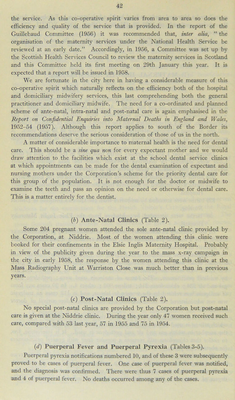 the service. As this co-operative spirit varies from area to area so does the efficiency and quality of the service that is provided. In the report of the Guillebaud Committee (1956) it was recommended that, inter alia, “ the organisation of the maternity services under the National Health Service be reviewed at an early date.” Accordingly, in 1956, a Committee was set up by the Scottish Health Services Council to review the maternity services in Scotland and this Committee held its first meeting on 29th January this year. It is expected that a report will be issued in 1958. We are fortunate in the city here in having a considerable measure of this co-operative spirit which naturally reflects on the efficiency both of the hospital and domiciliary midwifery services, this last comprehending both the general practitioner and domiciliary midwife. The need for a co-ordinated and planned scheme of ante-natal, intra-natal and post-natal care is again emphasised in the Report on Confidential Enquiries into Maternal Deaths in England and Wales, 1952-54 (1957). Although this report applies to south of the Border its recommendations deserve the serious consideration of those of us in the north. A matter of considerable importance to maternal health is the need for dental care. This should be a sine qua non for every expectant mother and we would draw attention to the facilities which exist at the school dental service clinics at which appointments can be made for the dental examination of expectant and nursing mothers under the Corporation’s scheme for the priority dental care for this group of the population. It is not enough for the doctor or midwife to examine the teeth and pass an opinion on the need or otherwise for dental care. This is a matter entirely for the dentist. (b) Ante-Natal Clinics (Table 2). Some 204 pregnant women attended the sole ante-natal clinic provided by the Corporation, at Niddrie. Most of the women attending this clinic were booked for their confinements in the Elsie Inglis Maternity Hospital. Probably in view of the publicity given during the year to the mass x-ray campaign in the city in early 1958, the response by the women attending this clinic at the Mass Radiography Unit at Warriston Close was much better than in previous years. (c) Post-Natal Clinics (Table 2). No special post-natal clinics are provided by the Corporation but post-natal care is given at the Niddrie clinic. During the year only 47 women received such care, compared with 53 last year, 57 in 1955 and 75 in 1954. (d) Puerperal Fever and Puerperal Pyrexia (Tables 3-5). Puerperal pyrexia notifications numbered 10, and of these 3 were subsequently proved to be cases of puerperal fever. One case of puerperal fever was notified, and the diagnosis was confirmed. There were thus 7 cases of puerperal pyrexia and 4 of puerperal fever. No deaths occurred among any of the cases.