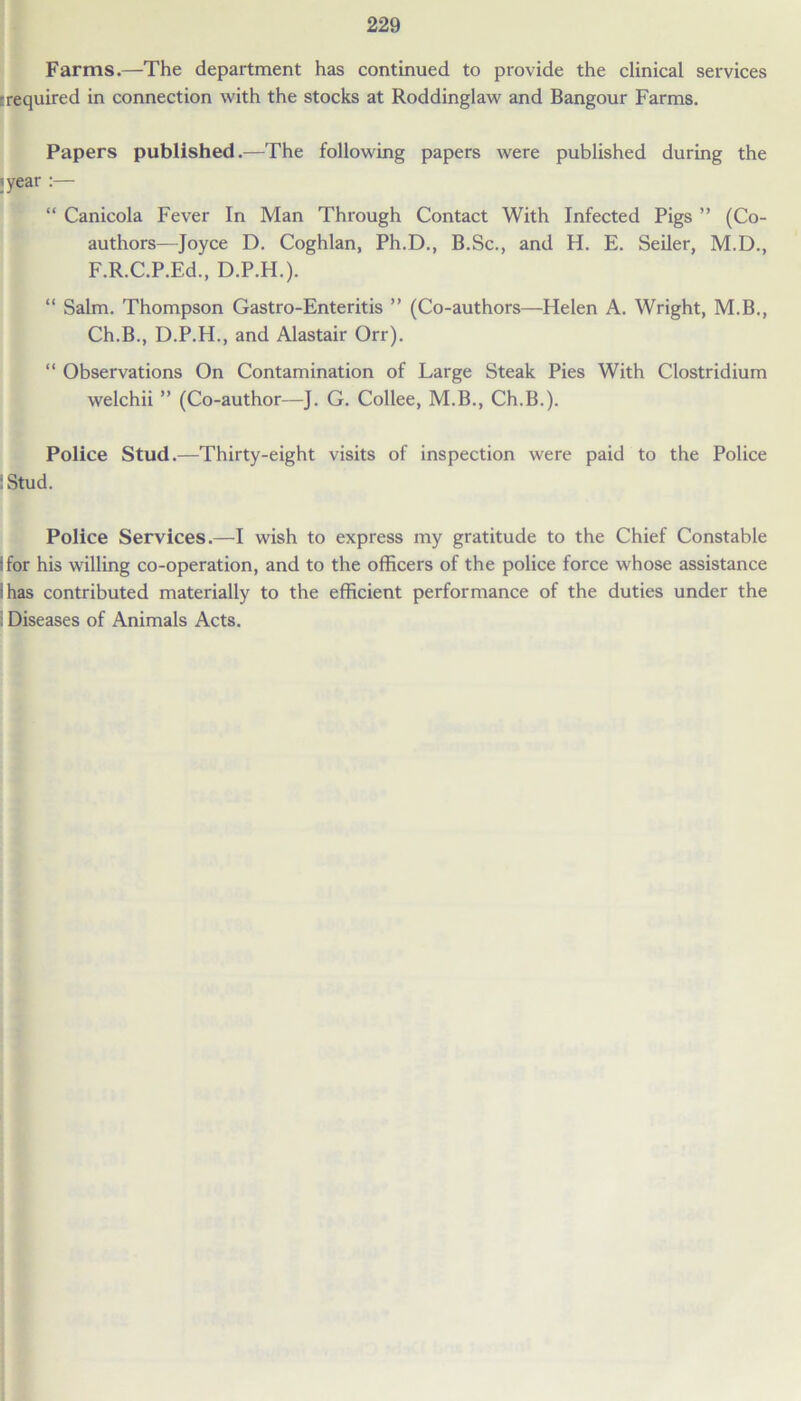 Farms.—The department has continued to provide the clinical services trequired in connection with the stocks at Roddinglaw and Bangour Farms. Papers published.—The following papers were published during the ’year :— “ Canicola Fever In Man Through Contact With Infected Pigs ” (Co- authors—Joyce D. Coghlan, Ph.D., B.Sc., and H. E. Seiler, M.D., F.R.C.P.Ed., D.P.H.). “ Salm. Thompson Gastro-Enteritis ” (Co-authors—Helen A. Wright, M.B., Ch.B., D.P.H., and Alastair Orr). “ Observations On Contamination of Large Steak Pies With Clostridium welchii ” (Co-author—J. G. Collee, M.B., Ch.B.). Police Stud.—Thirty-eight visits of inspection were paid to the Police : Stud. Police Services.—I wish to express my gratitude to the Chief Constable ;for his willing co-operation, and to the officers of the police force whose assistance i has contributed materially to the efficient performance of the duties under the . Diseases of Animals Acts.