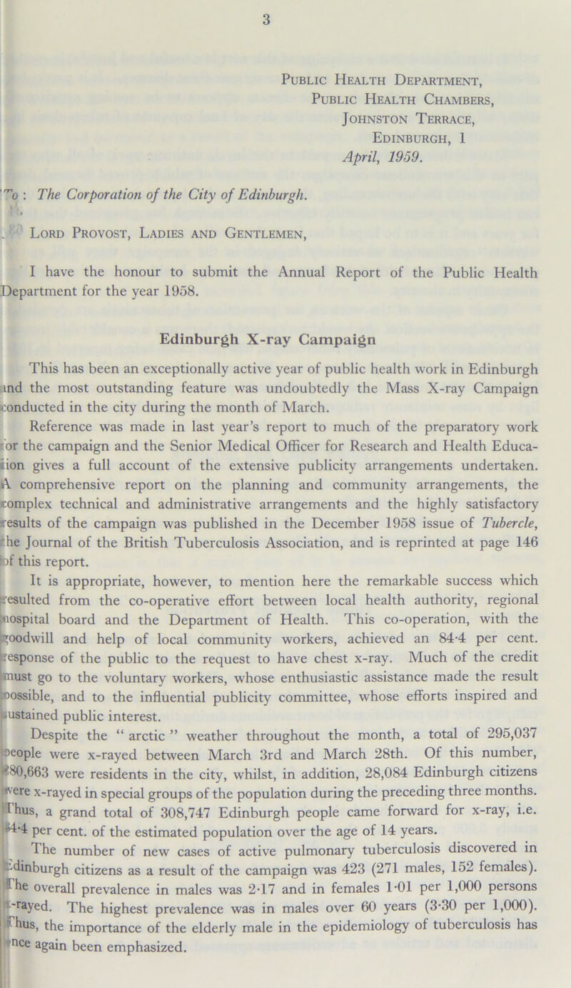 Public Health Department, Public Health Chambers, Johnston Terrace, Edinburgh, 1 April, 1959. ■”o : The Corporation of the City of Edinburgh. ..1 Lord Provost, Ladies and Gentlemen, I have the honour to submit the Annual Report of the Public Health Department for the year 1958. Edinburgh X-ray Campaign This has been an exceptionally active year of public health work in Edinburgh ind the most outstanding feature was undoubtedly the Mass X-ray Campaign conducted in the city during the month of March. Reference was made in last year’s report to much of the preparatory work tor the campaign and the Senior Medical Officer for Research and Health Educa- tion gives a full account of the extensive publicity arrangements undertaken. A comprehensive report on the planning and community arrangements, the complex technical and administrative arrangements and the highly satisfactory Jesuits of the campaign was published in the December 1958 issue of Tubercle, 'he Journal of the British Tuberculosis Association, and is reprinted at page 146 bf this report. It is appropriate, however, to mention here the remarkable success which Resulted from the co-operative effort between local health authority, regional [hospital board and the Department of Health. This co-operation, with the goodwill and help of local community workers, achieved an 84-4 per cent, response of the public to the request to have chest x-ray. Much of the credit must go to the voluntary workers, whose enthusiastic assistance made the result Possible, and to the influential publicity committee, whose efforts inspired and sustained public interest. Despite the “ arctic ” weather throughout the month, a total of 295,037 beople were x-rayed between March 3rd and March 28th. Of this number, t80,663 were residents in the city, whilst, in addition, 28,084 Edinburgh citizens 'ere x-rayed in special groups of the population during the preceding three months. Thus, a grand total of 308,747 Edinburgh people came forward for x-ray, i.e. •4’4 per cent, of the estimated population over the age of 14 years. The number of new cases of active pulmonary tuberculosis discovered in Edinburgh citizens as a result of the campaign was 423 (271 males, 152 females). ;1 he overall prevalence in males was 2*17 and in females 1*01 per 1,000 persons ■rayed. The highest prevalence was in males over 60 years (3-30 per 1,000). 1 hus, the importance of the elderly male in the epidemiology of tuberculosis has nee again been emphasized.