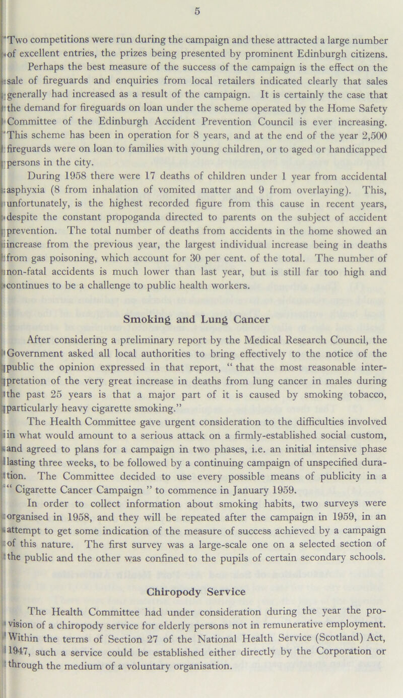 “Two competitions were run during the campaign and these attracted a large number «of excellent entries, the prizes being presented by prominent Edinburgh citizens. Perhaps the best measure of the success of the campaign is the effect on the :sale of fireguards and enquiries from local retailers indicated clearly that sales : generally had increased as a result of the campaign. It is certainly the case that -the demand for fireguards on loan under the scheme operated by the Home Safety Committee of the Edinburgh Accident Prevention Council is ever increasing. 'This scheme has been in operation for 8 years, and at the end of the year 2,500 :fireguards were on loan to families with young children, or to aged or handicapped ■persons in the city. During 1958 there were 17 deaths of children under 1 year from accidental ;asphyxia (8 from inhalation of vomited matter and 9 from overlaying). This, unfortunately, is the highest recorded figure from this cause in recent years, i despite the constant propoganda directed to parents on the subject of accident 1 prevention. The total number of deaths from accidents in the home showed an i increase from the previous year, the largest individual increase being in deaths -from gas poisoning, which account for 30 per cent, of the total. The number of ■mon-fatal accidents is much lower than last year, but is still far too high and ^continues to be a challenge to public health workers. Smoking and Lung Cancer After considering a preliminary report by the Medical Research Council, the • Government asked all local authorities to bring effectively to the notice of the public the opinion expressed in that report, “ that the most reasonable inter- pretation of the very great increase in deaths from lung cancer in males during uhe past 25 years is that a major part of it is caused by smoking tobacco, particularly heavy cigarette smoking.” The Health Committee gave urgent consideration to the difficulties involved iin what would amount to a serious attack on a firmly-established social custom, sand agreed to plans for a campaign in two phases, i.e. an initial intensive phase Hasting three weeks, to be followed by a continuing campaign of unspecified dura- tion. The Committee decided to use every possible means of publicity in a “ Cigarette Cancer Campaign ” to commence in January 1959. In order to collect information about smoking habits, two surveys were organised in 1958, and they will be repeated after the campaign in 1959, in an is attempt to get some indication of the measure of success achieved by a campaign kof this nature. The first survey was a large-scale one on a selected section of •the public and the other was confined to the pupils of certain secondary schools. Chiropody Service The Health Committee had under consideration during the year the pro- : vision of a chiropody service for elderly persons not in remunerative employment, i’Within the terms of Section 27 of the National Health Service (Scotland) Act, ! 1947, such a service could be established either directly by the Corporation or through the medium of a voluntary organisation.