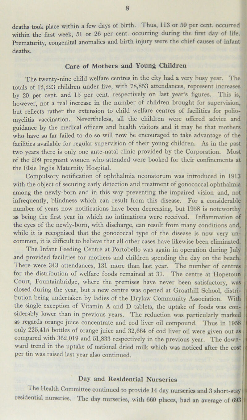 deaths took place within a few days of birth. Thus, 113 or 59 per cent, occurred within the first week, 51 or 26 per cent, occurring during the first day of life. Prematurity, congenital anomalies and birth injury were the chief causes of infant deaths. Care of Mothers and Young Children The twenty-nine child welfare centres in the city had a very' busy year. The totals of 12,223 children under five, with 78,853 attendances, represent increases by 20 per cent, and 15 per cent, respectively on last year’s figures. This is, however, not a real increase in the number of children brought for supervision, but reflects rather the extension to child welfare centres of facilities for polio- myelitis vaccination. Nevertheless, all the children were offered advice and guidance by the medical officers and health visitors and it may be that mothers who have so far failed to do so will now be encouraged to take advantage of the facilities available for regular supervision of their young children. As in the past two years there is only one ante-natal clinic provided by the Corporation. Most of the 209 pregnant women who attended were booked for their confinements at the Elsie Inglis Maternity Hospital. Compulsory notification of ophthalmia neonatorum was introduced in 1913 with the object of securing early detection and treatment of gonococcal ophthalmia among the newly-born and in this way preventing the impaired vision and, not infrequently, blindness which can result from this disease. For a considerable number of years now notifications have been decreasing, but 1958 is noteworthy as being the first year in which no intimations were received. Inflammation of the eyes of the newly-born, with discharge, can result from many conditions and, while it is recognised that the gonococcal ty'pe of the disease is now very' un- common, it is difficult to believe that all other cases have likewise been eliminated. | The Infant Feeding Centre at Portobello was again in operation during July and provided facilities for mothers and children spending the day on the beach. There were 343 attendances, 131 more than last year. The number of centres for the distribution of welfare foods remained at 37. The centre at Hopetoun Court, Fountainbridge, where the premises have never been satisfactory', was closed during the year, but a new centre was opened at Groathill School, distri- bution being undertaken by ladies of the Dry'law Community' Association. With the single exception of Vitamin A and D tablets, the uptake of foods was con- siderably lower than in previous years. The reduction was particularly marked as regards orange juice concentrate and cod liver oil compound. Thus in 1958 only 225,415 bottles of orange juice and 32,664 of cod liver oil were given out as compared with 362,019 and 51,833 respectively in the previous y'ear. The down- ward trend in the uptake of national dried milk which was noticed after the cost per tin was raised last year also continued. Day and Residential Nurseries 1 he 1 lealth Committee continued to provide 14 day nurseries and 3 short-stay residential nurseries. The day nurseries, with 660 places, had an average of 693