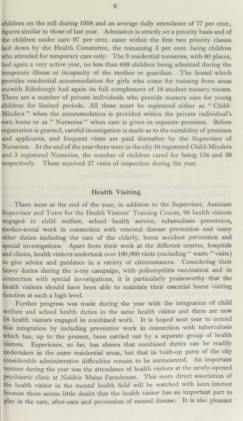 children on the roll during 1958 and an average daily attendance of 77 per cent., figures similar to those of last year. Admission is strictly on a priority basis and of the children under care 97 per cent, came within the first two priority classes laid down by the Health Committee, the remaining 3 per cent, being children who attended for temporary care only. The 3 residential nurseries, with 60 places, had again a very active year, no less than 689 children being admitted during the temporary illness or incapacity of the mother or guardian. The hostel which provides residential accommodation for girls who come for training from areas outwith Edinburgh had again its full complement of 18 student nursery nurses. There are a number of private individuals who provide nursery care for young children for limited periods. All these must be registered either as “ Child- Minders ” when the accommodation is provided within the private individual’s own home or as “ Nurseries ” when care is given in separate premises. Before registration is granted, careful investigation is made as to the suitability of premises and applicants, and frequent visits are paid thereafter by the Supervisor of Nurseries. At the end of the year there were in the city 10 registered Child-Minders and 3 registered Nurseries, the number of children cared for being 124 and 59 respectively. These received 27 visits of inspection during the year. Health Visiting There were at the end of the year, in addition to the Supervisor, Assistant Supervisor and Tutor for the Health Visitors’ Training Course, 98 health visitors engaged in child welfare, school health service, tuberculosis prevention, medico-social work in connection with venereal disease prevention and many other duties including the care of the elderly, home accident prevention and special investigations. Apart from their work at the different centres, hospitals and clinics, health visitors undertook over 160,000 visits (excluding “ waste ” visits) to give advice and guidance in a variety of circumstances. Considering their heavy duties during the x-ray campaign, with poliomyelitis vaccination and in connection with special investigations, it is particularly praiseworthy that the health visitors should have been able to maintain their essential home visiting function at such a high level. Further progress was made during the year with the integration of child welfare and school health duties in the same health visitor and there are now 18 health visitors engaged in combined work. It is hoped next year to extend this integration by including preventive work in connection with tuberculosis which has, up to the present, been carried out by a separate group of health visitors. Experience, so far, has shown that combined duties can be readily undertaken in the outer residential areas, but that in built-up parts of the city considerable administrative difficulties remain to be surmounted. An important venture during the year was the attendance of health visitors at the newly-opened psychiatric clinic at Niddrie Mains Farmhouse. This more direct association of the health visitor in the mental health field will be watched with keen interest because there seems little doubt that the health visitor has an important part to play in the care, after-care and prevention of mental disease. It is also pleasant