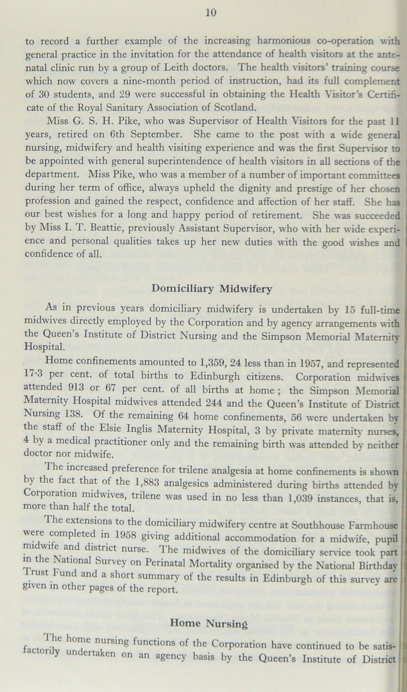 to record a further example of the increasing harmonious co-operation with general practice in the invitation for the attendance of health visitors at the ante- natal clinic run by a group of Leith doctors. The health visitors’ training course which now covers a nine-month period of instruction, had its full complement of 30 students, and 29 were successful in obtaining the Health Visitor’s Certifi- cate of the Royal Sanitary Association of Scotland. Miss G. S. H. Pike, who was Supervisor of Health Visitors for the past 11 years, retired on 6th September. She came to the post w'ith a wide general nursing, midwifery and health visiting experience and w'as the first Supervisor to be appointed with general superintendence of health visitors in all sections of the department. Miss Pike, who was a member of a number of important committees i during her term of office, always upheld the dignity and prestige of her chosen i profession and gained the respect, confidence and affection of her staff. She has I our best wishes for a long and happy period of retirement. She was succeeded by Miss I. T. Beattie, previously Assistant Supervisor, v'ho with her wide experi- ence and personal qualities takes up her new duties w'ith the good wishes and confidence of all. Domiciliary Midwifery As in previous years domiciliary midwifery is undertaken by 15 full-time midwives directly employed by the Corporation and by agency arrangements with the Queen s Institute of District Nursing and the Simpson Memorial Maternity Hospital. Home confinements amounted to 1,359, 24 less than in 1957, and represented 17-3 per cent, of total births to Edinburgh citizens. Corporation midwives attended 913 or 67 per cent, of all births at home; the Simpson Memorial Maternity Hospital midwives attended 244 and the Queen’s Institute of District Nursing 138. Of the remaining 64 home confinements, 56 were undertaken by the staff of the Elsie Inglis Maternity Hospital, 3 by private maternity nurses, 4 by a medical practitioner only and the remaining birth was attended by neither i doctor nor midwife. The increased preference for trilene analgesia at home confinements is shown by the fact that of the 1,883 analgesics administered during births attended by Corporation midwives, trilene was used in no less than 1,039 instances, that is, more than half the total. The extensions to the domiciliary midwifery' centre at Southhouse Farmhouse were completed in 1958 giving additional accommodation for a midwife, pupil i .W1 ^ an<^ Strict nurse. 1 he midwives of the domiciliary service took part in the National Survey on Perinatal Mortality organised by the National Birthday st und and a shoit summary' of the results in Edinburgh of this survey' are given in other pages of the report. Home Nursing f-ictnrilv T TSing ^unct*ons the Corporation have continued to be satis- y undertaken on an agency basis by the Queen’s Institute of District