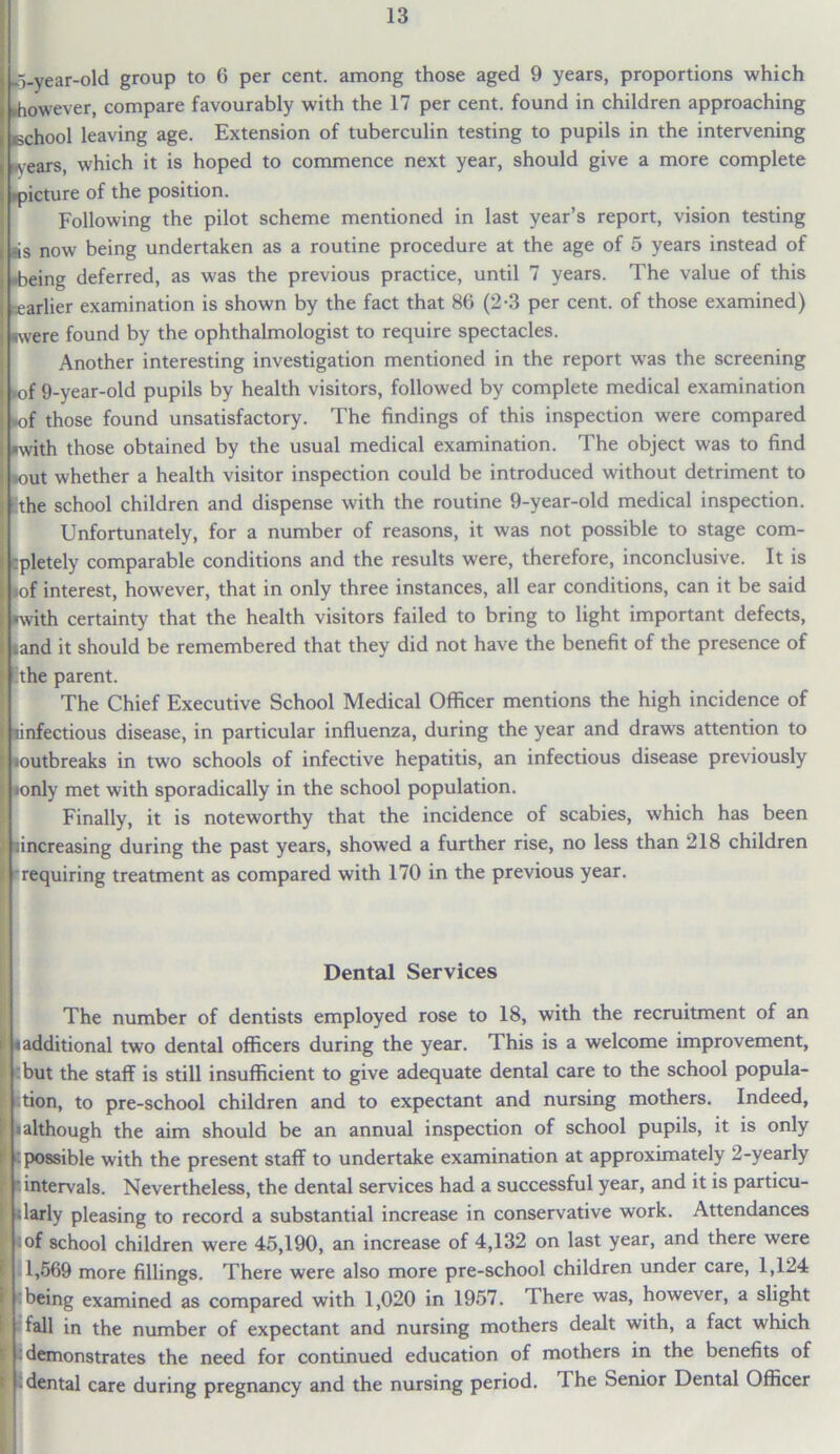 -o-year-old group to 6 per cent, among those aged 9 years, proportions which .however, compare favourably with the 17 per cent, found in children approaching echool leaving age. Extension of tuberculin testing to pupils in the intervening ■years, which it is hoped to commence next year, should give a more complete picture of the position. Following the pilot scheme mentioned in last year’s report, vision testing is now being undertaken as a routine procedure at the age of 5 years instead of ■being deferred, as was the previous practice, until 7 years. The value of this earlier examination is shown by the fact that 86 (2-3 per cent, of those examined) were found by the ophthalmologist to require spectacles. Another interesting investigation mentioned in the report was the screening •of 9-year-old pupils by health visitors, followed by complete medical examination ■of those found unsatisfactory. The findings of this inspection were compared with those obtained by the usual medical examination. The object was to find ■out whether a health visitor inspection could be introduced without detriment to the school children and dispense with the routine 9-year-old medical inspection. Unfortunately, for a number of reasons, it was not possible to stage com- pletely comparable conditions and the results were, therefore, inconclusive. It is of interest, however, that in only three instances, all ear conditions, can it be said ■vith certainty that the health visitors failed to bring to light important defects, and it should be remembered that they did not have the benefit of the presence of the parent. The Chief Executive School Medical Officer mentions the high incidence of infectious disease, in particular influenza, during the year and draws attention to outbreaks in two schools of infective hepatitis, an infectious disease previously only met with sporadically in the school population. Finally, it is noteworthy that the incidence of scabies, which has been increasing during the past years, showed a further rise, no less than 218 children requiring treatment as compared with 170 in the previous year. Dental Services The number of dentists employed rose to 18, with the recruitment of an I additional two dental officers during the year. This is a welcome improvement, I but the staff is still insufficient to give adequate dental care to the school popula- tion, to pre-school children and to expectant and nursing mothers. Indeed, I although the aim should be an annual inspection of school pupils, it is only (possible with the present staff to undertake examination at approximately 2-yearly (intervals. Nevertheless, the dental services had a successful year, and it is particu- larly pleasing to record a substantial increase in conservative work. Attendances of school children were 45,190, an increase of 4,132 on last year, and there were 1,569 more fillings. There were also more pre-school children under care, 1,124 being examined as compared with 1,020 in 1957. There was, however, a slight fall in the number of expectant and nursing mothers dealt with, a fact which demonstrates the need for continued education of mothers in the benefits of • dental care during pregnancy and the nursing period. 1 he Senior Dental Officer