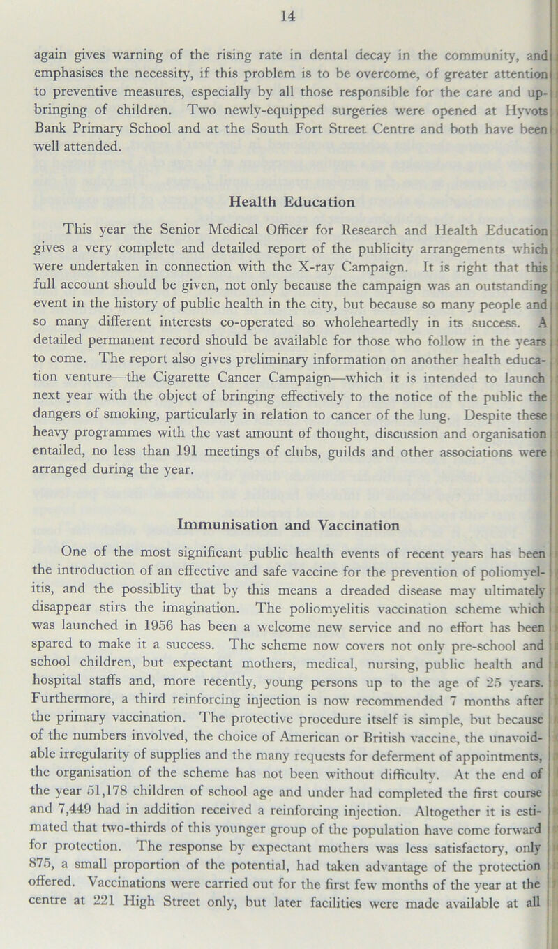 again gives warning of the rising rate in dental decay in the community, and emphasises the necessity, if this problem is to be overcome, of greater attention to preventive measures, especially by all those responsible for the care and up- bringing of children. Two newly-equipped surgeries were opened at Hyvots Bank Primary School and at the South Fort Street Centre and both have been well attended. Health Education This year the Senior Medical Officer for Research and Health Education gives a very complete and detailed report of the publicity arrangements which were undertaken in connection with the X-ray Campaign. It is right that this full account should be given, not only because the campaign was an outstanding event in the history of public health in the city, but because so many people and |; so many different interests co-operated so wholeheartedly in its success. A detailed permanent record should be available for those who follow in the years j: to come. The report also gives preliminary information on another health educa- « tion venture—the Cigarette Cancer Campaign—which it is intended to launch ’ next year with the object of bringing effectively to the notice of the public the: dangers of smoking, particularly in relation to cancer of the lung. Despite these : * heavy programmes with the vast amount of thought, discussion and organisation entailed, no less than 191 meetings of clubs, guilds and other associations were: arranged during the year. Immunisation and Vaccination One of the most significant public health events of recent years has been the introduction of an effective and safe vaccine for the prevention of poliomvel- itis, and the possiblity that by this means a dreaded disease may ultimately disappear stirs the imagination. The poliomyelitis vaccination scheme which was launched in 1956 has been a welcome new service and no effort has been spared to make it a success. The scheme now covers not only pre-school and school children, but expectant mothers, medical, nursing, public health and hospital staffs and, more recently, young persons up to the age of 25 years. Furthermore, a third reinforcing injection is now recommended 7 months after the primary vaccination. 1 he protective procedure itself is simple, but because of the numbers involved, the choice of American or British vaccine, the unavoid- able irregularity of supplies and the many requests for deferment of appointments, the organisation of the scheme has not been without difficulty. At the end of the year 51,178 children of school age and under had completed the first course and 7,449 had in addition received a reinforcing injection. Altogether it is esti- mated that two-thirds of this younger group of the population have come forward for protection. The response by expectant mothers was less satisfactory, only 8/5, a small proportion of the potential, had taken advantage of the protection offered. Vaccinations were carried out for the first few months of the year at the centre at 221 High Street only, but later facilities were made available at all