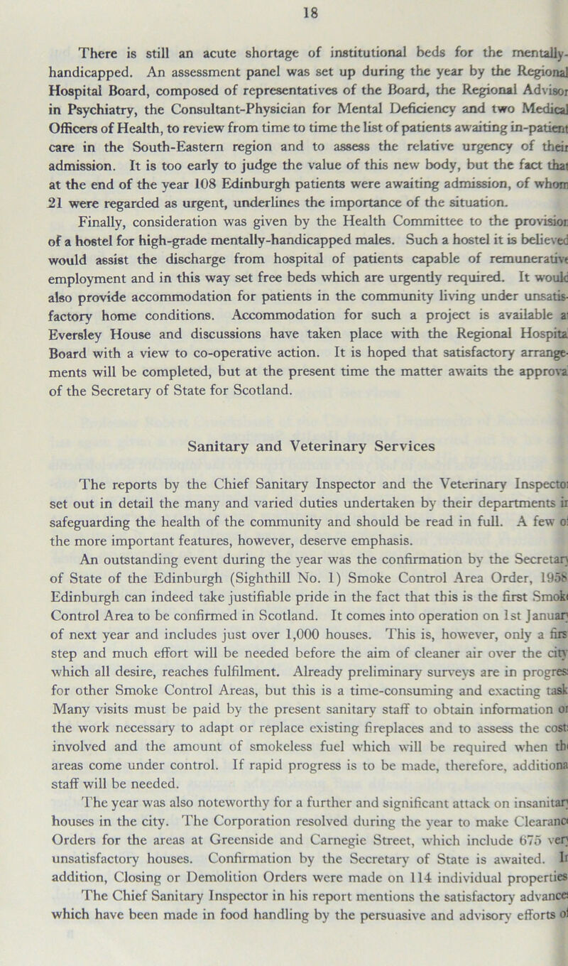 There is still an acute shortage of institutional beds for the mentally- handicapped. An assessment panel was set up during the year by the Regional Hospital Board, composed of representatives of the Board, the Regional Advisor in Psychiatry, the Consultant-Physician for Mental Deficiency and two Medical Officers of Health, to review' from time to time the list of patients aw aiting in-patient care in the South-Eastern region and to assess the relative urgency of their admission. It is too early to judge the value of this new body, but the fact that at the end of the year 108 Edinburgh patients were awaiting admission, of whom 21 were regarded as urgent, underlines the importance of the situation. Finally, consideration was given by the Health Committee to the provision of a hostel for high-grade mentally-handicapped males. Such a hostel it is believed would assist the discharge from hospital of patients capable of remunerative employment and in this way set free beds which are urgendy required. It would also provide accommodation for patients in the community living under unsatis- factory home conditions. Accommodation for such a project is available ai Eversley House and discussions have taken place with the Regional Hospita Board with a view to co-operative action. It is hoped that satisfactory arrange- ments will be completed, but at the present time the matter awaits the approva of the Secretary of State for Scotland. Sanitary and Veterinary Services The reports by the Chief Sanitary Inspector and the Veterinary Inspects set out in detail the many and varied duties undertaken by their departments ir safeguarding the health of the community and should be read in full. A few ol the more important features, however, deserve emphasis. An outstanding event during the year was the confirmation by the Secretary of State of the Edinburgh (Sighthill No. 1) Smoke Control Area Order, 195!> Edinburgh can indeed take justifiable pride in the fact that this is the first Smok< Control Area to be confirmed in Scotland. It comes into operation on 1st Januar of next year and includes just over 1,000 houses. This is, however, only a firs step and much effort will be needed before the aim of cleaner air over the city which all desire, reaches fulfilment. Already preliminary surveys are in progres; for other Smoke Control Areas, but this is a time-consuming and exacting task Many visits must be paid by the present sanitary staff to obtain information or the work necessary to adapt or replace existing fireplaces and to assess the cost: involved and the amount of smokeless fuel which will be required when th< areas come under control. If rapid progress is to be made, therefore, additions staff will be needed. The year wras also noteworthy for a further and significant attack on insanitary houses in the city. The Corporation resolved during the y'ear to make Clearance Orders for the areas at Greenside and Carnegie Street, which include 675 very unsatisfactory houses. Confirmation by the Secretary of State is awaited. Ir addition, Closing or Demolition Orders were made on 114 individual properties The Chief Sanitary Inspector in his report mentions the satisfactory advances which have been made in food handling by the persuasive and advisory efforts ol