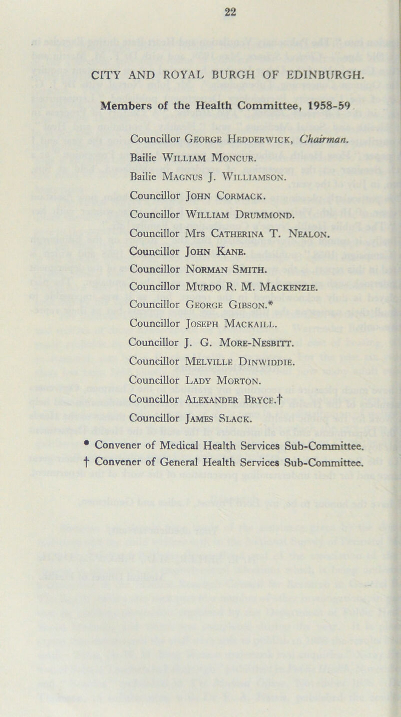 CITY AND ROYAL BURGH OF EDINBURGH. Members of the Health Committee, 1958-59 Councillor George Hedderwick, Chairman. Bailie William Moncur. Bailie Magnus J. Williamson. Councillor John Cormack. Councillor William Drummond. Councillor Mrs Catherina T. Nealon. Councillor John Kane. Councillor Norman Smith. Councillor Murdo R. M. Mackenzie. Councillor George Gibson.* Councillor Joseph Mackaill. Councillor J. G. More-Nesbitt. Councillor Melville Dinwiddie. Councillor Lady Morton. Councillor Alexander Bryce.t Councillor James Slack. • Convener of Medical Health Sendees Sub-Committee, t Convener of General Health Services Sub-Committee.