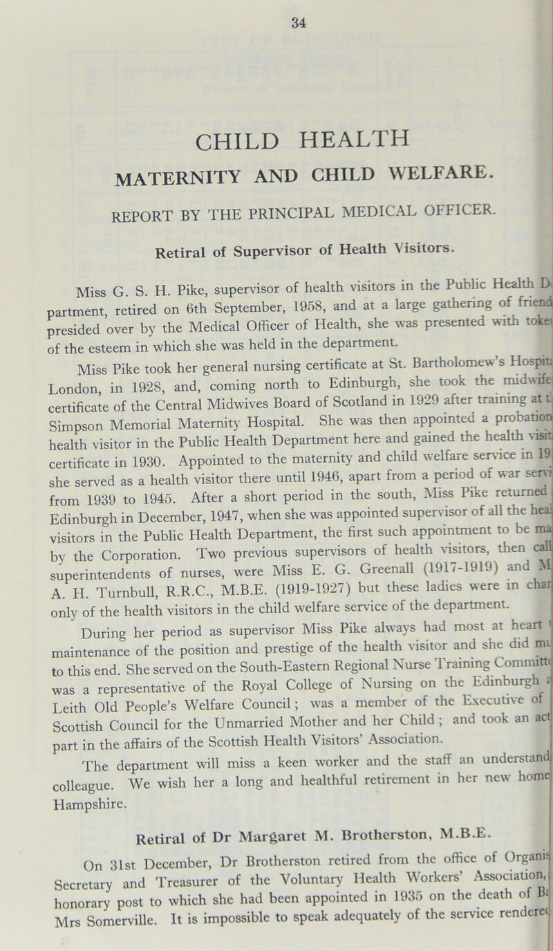 CHILD HEALTH MATERNITY AND CHILD WELFARE. REPORT BY THE PRINCIPAL MEDICAL OFFICER. Retiral of Supervisor of Health Visitors. Miss G S. H. Pike, supervisor of health visitors in the Public Health D<, partment, retired on 6th September, 1958, and at a large gathering of friend presided over by the Medical Officer of Health, she was presented with taker of the esteem in which she was held in the department. Miss Pike took her general nursing certificate at St. Bartholomew’s Hospital London, in 1928, and, coming north to Edinburgh, she took the midwife, certificate of the Central Midwives Board of Scotland in 1929 after training at t, Simpson Memorial Maternity Hospital. She was then appointed a probation^ health visitor in the Public Health Department here and gained the health vat certificate in 1930. Appointed to the maternity and child welfare service in 19 she served as a health visitor there until 1946, apart from a period of war sem from 1939 to 1945. After a short period in the south, Miss Pike returned Edinburgh in December, 1947, when she was appointed supervisor of all the heal visitors in the Public Health Department, the first such appointment to be ma by the Corporation. Two previous supervisors of health visitors, then call superintendents of nurses, were Miss E. G. GreenaU (1917-1919) and M A. H. Turnbull, R.R.C., M.B.E. (1919-1927) but these ladies were in chat only of the health visitors in the child welfare service of the department. During her period as supervisor Miss Pike always had most at heart i maintenance of the position and prestige of the health visitor and she did mv to this end. She served on the South-Eastern Regional Nurse Training Commit* was a representative of the Royal College of Nursing on the Edinburgh* Leith Old People’s Welfare Council; was a member of the Executive of Scottish Council for the Unmarried Mother and her Child ; and took an act part in the affairs of the Scottish Health Visitors’ Association. The department will miss a keen worker and the staff an understand colleague. We wish her a long and healthful retirement in her new home Hampshire. Retiral of Dr Margaret M. Brotherston, M.B.E. On 31st December, Dr Brotherston retired from the office of Organis Secretary and Treasurer of the Voluntary Health Workers’ Association, honorary post to which she had been appointed in 1935 on the death of B:.i Mrs Somerville. It is impossible to speak adequately of the service renderei