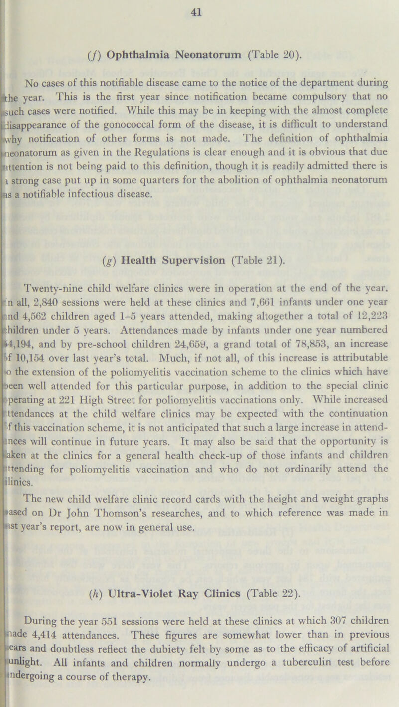 (/) Ophthalmia Neonatorum (Table 20). No cases of this notifiable disease came to the notice of the department during Bthe year. This is the first year since notification became compulsory that no puch cases were notified. While this may be in keeping with the almost complete disappearance of the gonococcal form of the disease, it is difficult to understand why notification of other forms is not made. The definition of ophthalmia ^neonatorum as given in the Regulations is clear enough and it is obvious that due Attention is not being paid to this definition, though it is readily admitted there is i strong case put up in some quarters for the abolition of ophthalmia neonatorum rs a notifiable infectious disease. (g) Health Supervision (Table 21). Twenty-nine child welfare clinics were in operation at the end of the year, n all, 2,840 sessions were held at these clinics and 7,601 infants under one year Ind 4,562 children aged 1-5 years attended, making altogether a total of 12,223 pildren under 5 years. Attendances made by infants under one year numbered 14,194, and by pre-school children 24,659, a grand total of 78,853, an increase f>f 10,154 over last year’s total. Much, if not all, of this increase is attributable *o the extension of the poliomyelitis vaccination scheme to the clinics which have seen well attended for this particular purpose, in addition to the special clinic Operating at 221 High Street for poliomyelitis vaccinations only. While increased ttendances at the child welfare clinics may be expected with the continuation f this vaccination scheme, it is not anticipated that such a large increase in attend- Inces will continue in future years. It may also be said that the opportunity' is »aken at the clinics for a general health check-up of those infants and children sttending for poliomyelitis vaccination and who do not ordinarily attend the ilinics. The new child welfare clinic record cards with the height and weight graphs *ased on Dr John Thomson’s researches, and to which reference was made in Kst year’s report, are now in general use. (h) Ultra-Violet Ray Clinics (Table 22). During the year 551 sessions were held at these clinics at which 307 children nade 4,414 attendances. These figures are somewhat lower than in previous ears and doubtless reflect the dubiety felt by some as to the efficacy of artificial unlight. All infants and children normally undergo a tuberculin test before indergoing a course of therapy.