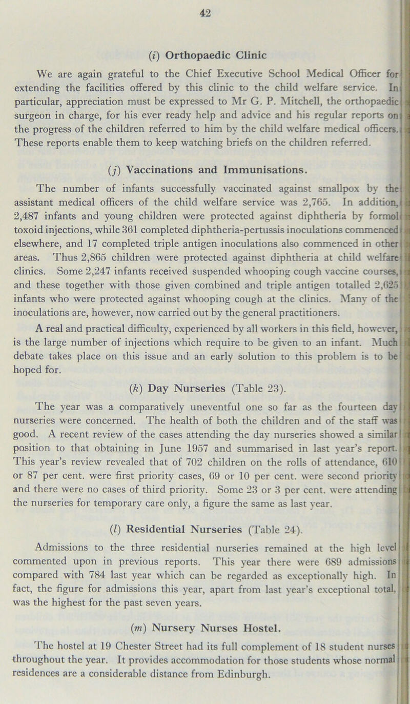 (i) Orthopaedic Clinic We are again grateful to the Chief Executive School Medical Officer for extending the facilities offered by this clinic to the child welfare service. Ini particular, appreciation must be expressed to Mr G. P. Mitchell, the orthopaedic surgeon in charge, for his ever ready help and advice and his regular reports on a the progress of the children referred to him by the child welfare medical officers. These reports enable them to keep watching briefs on the children referred. (/) Vaccinations and Immunisations. The number of infants successfully vaccinated against smallpox by the assistant medical officers of the child welfare service was 2,765. In addition, 2,487 infants and young children were protected against diphtheria by formol toxoid injections, while 361 completed diphtheria-pertussis inoculations commenced elsewhere, and 17 completed triple antigen inoculations also commenced in other areas. Thus 2,865 children were protected against diphtheria at child welfare clinics. Some 2,247 infants received suspended whooping cough vaccine courses, and these together with those given combined and triple antigen totalled 2,625 infants wrho were protected against whooping cough at the clinics. Many of the inoculations are, however, now carried out by the general practitioners. A real and practical difficulty, experienced by all workers in this field, however, is the large number of injections which require to be given to an infant. Much debate takes place on this issue and an early solution to this problem is to be hoped for. (k) Day Nurseries (Table 23). The year was a comparatively uneventful one so far as the fourteen day nurseries were concerned. The health of both the children and of the staff was good. A recent review of the cases attending the day nurseries showed a similar position to that obtaining in June 1957 and summarised in last year’s report. This year’s review revealed that of 702 children on the rolls of attendance, 610 or 87 per cent, were first priority cases, 69 or 10 per cent, were second priority and there were no cases of third priority. Some 23 or 3 per cent, were attending the nurseries for temporary care only, a figure the same as last year. (/) Residential Nurseries (Table 24). Admissions to the three residential nurseries remained at the high level commented upon in previous reports. This year there were 6S9 admissions compared with 784 last year which can be regarded as exceptionally high. In fact, the figure for admissions this year, apart from last year’s exceptional total, was the highest for the past seven years. i r (m) Nursery Nurses Hostel. The hostel at 19 Chester Street had its full complement of 18 student nurses ’ throughout the year. It provides accommodation for those students whose normal residences are a considerable distance from Edinburgh. , ;