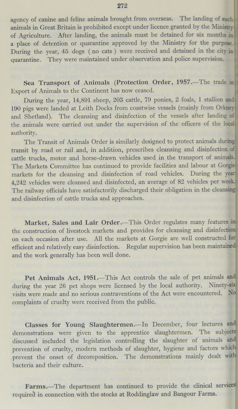 agency of canine and feline animals brought from overseas. The landing of such animals in Great Britain is prohibited except under licence granted by the Ministry of Agriculture. After landing, the animals must be detained for six months in' < a place of detention or quarantine approved by the Ministry for the purpose, j During the year, 45 dogs (no cats ) were received and detained in the city in * quarantine. They were maintained under observation and police supervision. Sea Transport of Animals (Protection Order, 1957.—The trade in j Export of Animals to the Continent has now ceased. During the year, 14,891 sheep, 203 cattle, 79 ponies, 2 foals, 1 stallion and j 190 pigs were landed at Leith Docks from coastwise vessels (mainly from Orkney j and Shetland). The cleansing and disinfection of the vessels after landing of j the animals were carried out under the supervision of the officers of the local i authority. The Transit of Animals Order is similarly designed to protect animals during ; transit by road or rail and, in addition, prescribes cleansing and disinfection of j cattle trucks, motor and horse-drawn vehicles used in the transport of animals, j The Markets Committee has continued to provide facilities and labour at Gorgie markets for the cleansing and disinfection of road vehicles. During the year 4,242 vehicles were cleansed and disinfected, an average of 82 vehicles per week. The railway officials have satisfactorily discharged their obligation in the cleansing : and disinfection of cattle trucks and approaches. Market, Sales and Lair Order.—This Order regulates many features in the construction of livestock markets and provides for cleansing and disinfection on each occasion after use. All the markets at Gorgie are well constructed for efficient and relatively easy disinfection. Regular supervision has been maintained and the work generally has been well done. Pet Animals Act, 1951.—This Act controls the sale of pet animals and during the year 26 pet shops were licensed by the local authority7. Ninety-six visits were made and no serious contraventions of the Act were encountered. No complaints of cruelty were received from the public. Classes for Young Slaughtermen.—In December, four lectures and demonstrations were given to the apprentice slaughtermen. The subjects discussed included the legislation controlling the slaughter of animals and prevention of cruelty, modern methods of slaughter, hygiene and factors which prevent the onset of decomposition. The demonstrations mainly dealt with , bacteria and their culture. Farms.—The department has continued to provide the clinical services required in connection with the stocks at Roddinglaw and Bangour Farms.