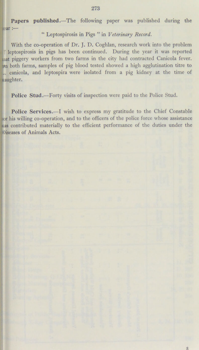 Papers published.—The following paper was published during the “ Leptospirosis in Pigs ” in Veterinary Record. With the co-operation of Dr. J. D. Coghlan, research work into the problem Ih1 leptospirosis in pigs has been continued. During the year it was reported . ,aat piggery workers from two farms in the city had contracted Canicola fever. *n both farms, samples of pig blood tested showed a high agglutination titre to I.. canicola, and leptospira were isolated from a pig kidney at the time of I eaughter. Police Stud.—Forty visits of inspection were paid to the Police Stud. Police Services.—I wish to express my gratitude to the Chief Constable iK>r his willing co-operation, and to the officers of the police force whose assistance Eas contributed materially to the efficient performance of the duties under the diseases of Animals Acts.