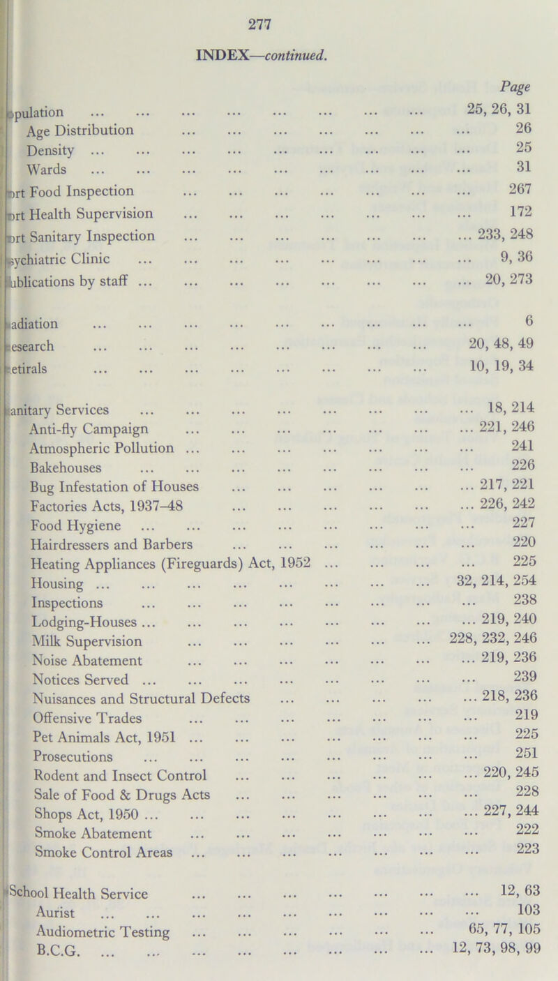 INDEX—continued. Dpulation Age Distribution Density Wards Drt Food Inspection crt Health Supervision ; r>rt Sanitary Inspection eychiatric Clinic iiblications by staff Page 25, 26, 31 26 25 31 267 172 ... 233, 248 9, 36 ... 20,273 adiation research tetirals 6 20, 48, 49 10, 19, 34 sanitary Services ... ... Anti-fly Campaign Atmospheric Pollution ... Bakehouses Bug Infestation of Houses Factories Acts, 1937-48 Food Hygiene Hairdressers and Barbers Heating Appliances (Fireguards) Act, 1952 ... Housing ... Inspections Lodging-Houses ... Milk Supervision Noise Abatement Notices Served ... Nuisances and Structural Defects Offensive Trades Pet Animals Act, 1951 ... Prosecutions Rodent and Insect Control ... Sale of Food & Drugs Acts Shops Act, 1950 ... Smoke Abatement Smoke Control Areas ... 18,214 ... 221, 246 241 226 ... 217, 221 ... 226, 242 227 220 225 32, 214, 254 238 ... 219, 240 228, 232, 246 ... 219, 236 239 ... 218, 236 219 225 251 ... 220, 245 228 ... 227,244 222 223 School Health Service Aurist Audiometric Testing B.C.G ... 12,63 103 65, 77, 105 12, 73, 98, 99