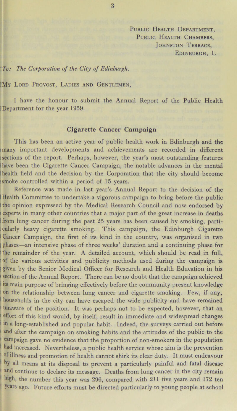 Public Health Department, Public Health Chambers, Johnston Terrace, Edinburgh, 1. To: The Corporation of the City of Edinburgh. !My Lord Provost, Ladies and Gentlemen, I have the honour to submit the Annual Report of the Public Health i Department for the year 1959. Cigarette Cancer Campaign This has been an active year of public health work in Edinburgh and the :many important developments and achievements are recorded in different 5sections of the report. Perhaps, however, the year’s most outstanding features :have been the Cigarette Cancer Campaign, the notable advances in the mental I health field and the decision by the Corporation that the city should become ?smoke controlled within a period of 15 years. Reference was made in last year’s Annual Report to the decision of the 1 Health Committee to undertake a vigorous campaign to bring before the public ! the opinion expressed by the Medical Research Council and now endorsed by i experts in many other countries that a major part of the great increase in deaths ifrom lung cancer during the past 25 years has been caused by smoking, parti- cularly heavy cigarette smoking. This campaign, the Edinburgh Cigarette »Cancer Campaign, the first of its kind in the country, was organised in two : phases—an intensive phase of three weeks’ duration and a continuing phase for :the remainder of the year. A detailed account, which should be read in full, ' of the various activities and publicity methods used during the campaign is ; given by the Senior Medical Officer for Research and Health Education in his ! section of the Annual Report. There can be no doubt that the campaign achieved its main purpose of bringing effectively before the community present knowledge ‘ on the relationship between lung cancer and cigarette smoking. Few, if any, ■ households in the city can have escaped the wide publicity and have remained unaware of the position. It was perhaps not to be expected, however, that an ■ effort of this kind would, by itself, result in immediate and widespread changes 1 in a long-established and popular habit. Indeed, the surveys carried out before * and after the campaign on smoking habits and the attitudes of the public to the ■ campaign gave no evidence that the proportion of non-smokers in the population : had increased. Nevertheless, a public health service whose aim is the prevention of illness and promotion of health cannot shirk its clear duty. It must endeavour by all means at its disposal to prevent a particularly painful and fatal disease and continue to declare its message. Deaths from lung cancer in the city remain high, the number this year was 296, compared with 211 five years and 172 ten years ago. Future efforts must be directed particularly to young people at school