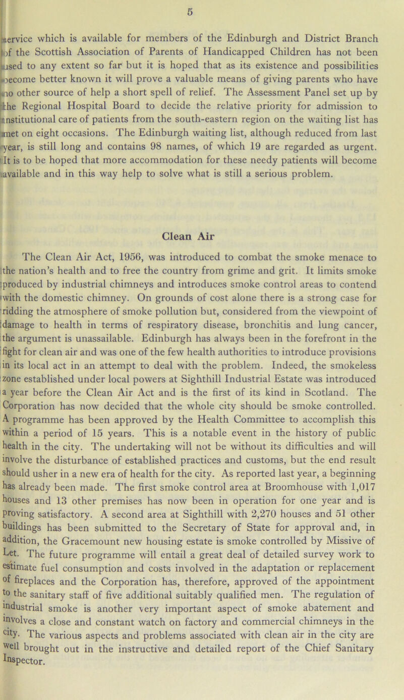 service which is available for members of the Edinburgh and District Branch bf the Scottish Association of Parents of Handicapped Children has not been used to any extent so far but it is hoped that as its existence and possibilities become better known it will prove a valuable means of giving parents who have no other source of help a short spell of relief. The Assessment Panel set up by ihe Regional Hospital Board to decide the relative priority for admission to institutional care of patients from the south-eastern region on the waiting list has met on eight occasions. The Edinburgh waiting list, although reduced from last ryear, is still long and contains 98 names, of which 19 are regarded as urgent, i It is to be hoped that more accommodation for these needy patients will become .available and in this way help to solve what is still a serious problem. Clean Air The Clean Air Act, 1956, was introduced to combat the smoke menace to the nation’s health and to free the country from grime and grit. It limits smoke rproduced by industrial chimneys and introduces smoke control areas to contend •with the domestic chimney. On grounds of cost alone there is a strong case for ridding the atmosphere of smoke pollution but, considered from the viewpoint of :damage to health in terms of respiratory disease, bronchitis and lung cancer, the argument is unassailable. Edinburgh has always been in the forefront in the fight for clean air and was one of the few health authorities to introduce provisions in its local act in an attempt to deal with the problem. Indeed, the smokeless zone established under local powers at Sighthill Industrial Estate was introduced a year before the Clean Air Act and is the first of its kind in Scotland. The Corporation has now decided that the whole city should be smoke controlled. A programme has been approved by the Health Committee to accomplish this within a period of 15 years. This is a notable event in the history of public health in the city. The undertaking will not be without its difficulties and will involve the disturbance of established practices and customs, but the end result should usher in a new era of health for the city. As reported last year, a beginning has already been made. The first smoke control area at Broomhouse with 1,017 houses and 13 other premises has now been in operation for one year and is proving satisfactory. A second area at Sighthill with 2,270 houses and 51 other buildings has been submitted to the Secretary of State for approval and, in addition, the Gracemount new housing estate is smoke controlled by Missive of Let. The future programme will entail a great deal of detailed survey work to estimate fuel consumption and costs involved in the adaptation or replacement °f fireplaces and the Corporation has, therefore, approved of the appointment to the sanitary staff of five additional suitably qualified men. The regulation of todustrial smoke is another very important aspect of smoke abatement and tovolves a close and constant watch on factory and commercial chimneys in the cltY- The various aspects and problems associated with clean air in the city are well brought out in the instructive and detailed report of the Chief Sanitary Inspector.