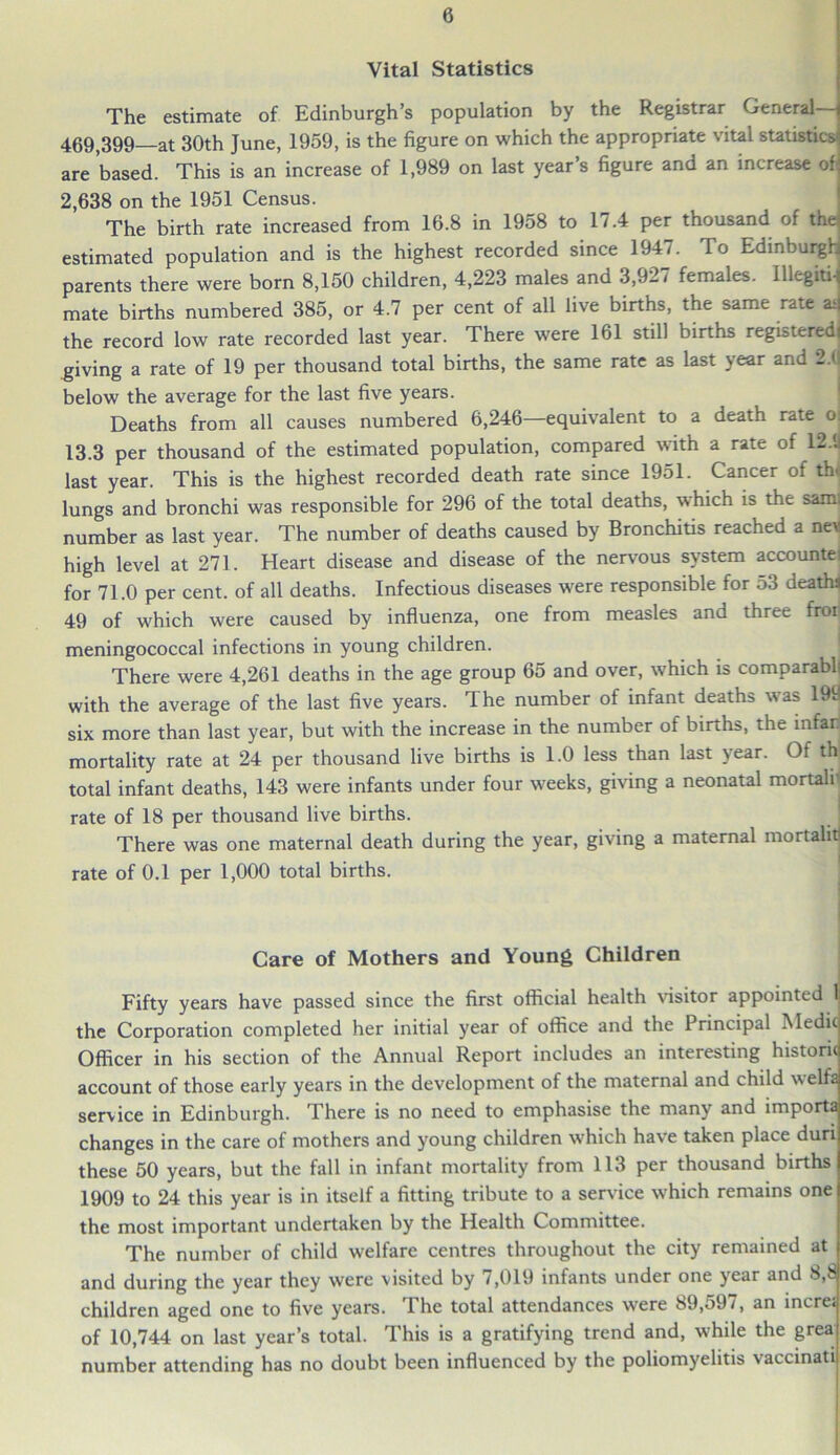 Vital Statistics The estimate of Edinburgh’s population by the Registrar General— 469,399—at 30th June, 1959, is the figure on which the appropriate vital statistics are based. This is an increase of 1,989 on last year’s figure and an increase of 2,638 on the 1951 Census. The birth rate increased from 16.8 in 1958 to 17.4 per thousand of the estimated population and is the highest recorded since 1947. To Edinburgh parents there were born 8,150 children, 4,223 males and 3,927 females. Illegiti-j mate births numbered 385, or 4.7 per cent of all live births, the same rate asj the record low rate recorded last year. There were 161 still births registeredi giving a rate of 19 per thousand total births, the same rate as last year and 2.(1 below the average for the last five years. Deaths from all causes numbered 6,246—equivalent to a death rate o; 13.3 per thousand of the estimated population, compared with a rate of 12.'.! last year. This is the highest recorded death rate since 1951. Cancer of th< lungs and bronchi was responsible for 296 of the total deaths, which is the saml number as last year. The number of deaths caused by Bronchitis reached a nev high level at 271. Heart disease and disease of the nervous system accountei for 71.0 per cent, of all deaths. Infectious diseases were responsible for o3 deathi 49 of which were caused by influenza, one from measles and three froii meningococcal infections in young children. ■ There were 4,261 deaths in the age group 65 and over, which is comparabli with the average of the last five years. The number of infant deaths was 199 six more than last year, but with the increase in the number of births, the mfar mortality rate at 24 per thousand live births is 1.0 less than last year. Of th total infant deaths, 143 were infants under four weeks, giving a neonatal mortalr rate of 18 per thousand live births. There was one maternal death during the year, giving a maternal mortals rate of 0.1 per 1,000 total births. Care of Mothers and Young Children Fifty years have passed since the first official health visitor appointtd 1; the Corporation completed her initial year of office and the Principal Medic Officer in his section of the Annual Report includes an interesting historic account of those early years in the development of the maternal and child welfa service in Edinburgh. There is no need to emphasise the many and importa changes in the care of mothers and young children which have taken place duri these 50 years, but the fall in infant mortality from 113 per thousand births 1909 to 24 this year is in itself a fitting tribute to a service which remains one the most important undertaken by the Health Committee. The number of child welfare centres throughout the city remained at and during the year they were visited by 7,019 infants under one year and 8,8 children aged one to five years. The total attendances were 89,597, an increc of 10,744 on last year’s total. This is a gratifying trend and, while the grea number attending has no doubt been influenced by the poliomyelitis vaccinati