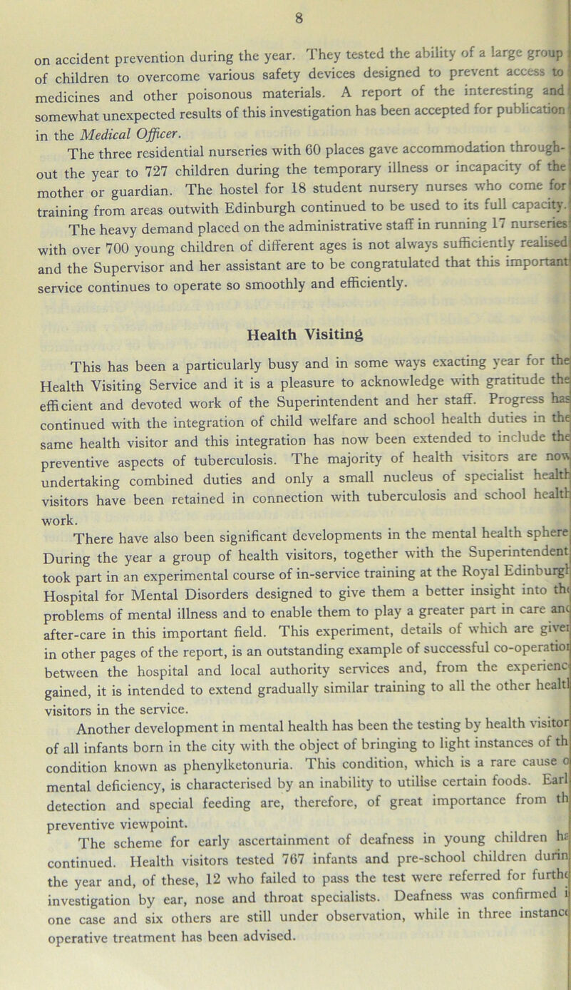 on accident prevention during the year. They tested the ability of a large group of children to overcome various safety devices designed to prevent access to medicines and other poisonous materials. A report of the interesting and somewhat unexpected results of this investigation has been accepted for publication in the Medical Officer. The three residential nurseries with 60 places gave accommodation through- out the year to 727 children during the temporary illness or incapacity of the mother or guardian. The hostel for 18 student nursery nurses who come for training from areas outwith Edinburgh continued to be used to its full capacity. The heavy demand placed on the administrative staff in running 1 < nurseries1 with over 700 young children of different ages is not always sufficiently realised and the Supervisor and her assistant are to be congratulated that this important- service continues to operate so smoothly and efficiently. Health Visiting This has been a particularly busy and in some ways exacting year for the Health Visiting Service and it is a pleasure to acknowledge with gratitude the efficient and devoted work of the Superintendent and her staff. Progress has continued with the integration of child welfare and school health duties in the same health visitor and this integration has now been extended to include the; preventive aspects of tuberculosis. The majority of health visitors are no^ undertaking combined duties and only a small nucleus of specialist health visitors have been retained in connection with tuberculosis and school health work. There have also been significant developments in the mental health sphere During the year a group of health visitors, together with the Superintendent took part in an experimental course of in-service training at the Royal Edinburg! Hospital for Mental Disorders designed to give them a better insight into the problems of mental illness and to enable them to play a greater part in care anc after-care in this important field. This experiment, details oi which are givei in other pages of the report, is an outstanding example of successful co-operatioi between the hospital and local authority services and, from the experienc gained, it is intended to extend gradually similar training to all the other healtl visitors in the service. Another development in mental health has been the testing by health visitor of all infants born in the city with the object of bringing to light instances of th condition known as phenylketonuria. This condition, which is a rare cause o mental deficiency, is characterised by an inability to utilise certain foods. Earl detection and special feeding are, therefore, of great importance from th preventive viewpoint. The scheme for early ascertainment of deafness in young children h£ continued. Health visitors tested 767 infants and pre-school children durin the year and, of these, 12 who failed to pass the test were referred for furthc investigation by ear, nose and throat specialists. Deafness was confirmed l one case and six others are still under observation, while in three instance operative treatment has been advised.