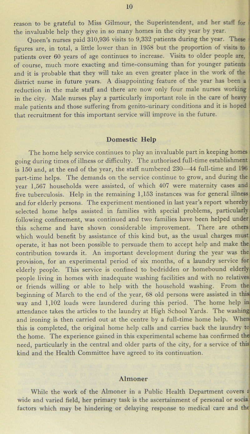 reason to be grateful to Miss Gilmour, the Superintendent, and her staff for the invaluable help they give in so many homes in the city year by year. Queen’s nurses paid 310,936 visits to 9,332 patients during the year. These figures are, in total, a little lower than in 1958 but the proportion of visits to patients over 60 years of age continues to increase. Visits to older people are, of course, much more exacting and time-consuming than for younger patients and it is probable that they will take an even greater place in the work of the district nurse in future years. A disappointing feature of the year has been a reduction in the male staff and there are now only four male nurses working in the city. Male nurses play a particularly important role in the care of heavy male patients and those suffering from genito-urinary conditions and it is hoped that recruitment for this important service will improve in the future. Domestic Help The home help service continues to play an invaluable part in keeping homes going during times of illness or difficulty. The authorised full-time establishment is 150 and, at the end of the year, the staff numbered 230—44 full-time and 196 part-time helps. The demands on the service continue to grow, and during the, year 1,567 households were assisted, of which 407 were maternity cases and, five tuberculosis. Help in the remaining 1,153 instances was for general illness, and for elderly persons. The experiment mentioned in last year’s report whereby selected home helps assisted in families with special problems, particularly following confinement, was continued and two families have been helped under, this scheme and have shown considerable improvement. There are others which would benefit by assistance of this kind but, as the usual charges must, operate, it has not been possible to persuade them to accept help and make the contribution towards it. An important development during the year was the; provision, for an experimental period of six months, of a laundry service for elderly people. This service is confined to bedridden or homebound elderly people living in homes with inadequate washing facilities and with no relatives or friends willing or able to help with the household washing. From the beginning of March to the end of the year, 68 old persons were assisted in this way and 1,102 loads were laundered during this period. The home help in attendance takes the articles to the laundry at High School Yards. The washing and ironing is then carried out at the centre by a full-time home help. When this is completed, the original home help calls and carries back the laundry to the home. The experience gained in this experimental scheme has confirmed the need, particularly in the central and older parts of the city, for a service of this kind and the Health Committee have agreed to its continuation. Almoner While the work of the Almoner in a Public Health Department covers £ wide and varied field, her primary task is the ascertainment of personal or soda factors which may be hindering or delaying response to medical care and tht