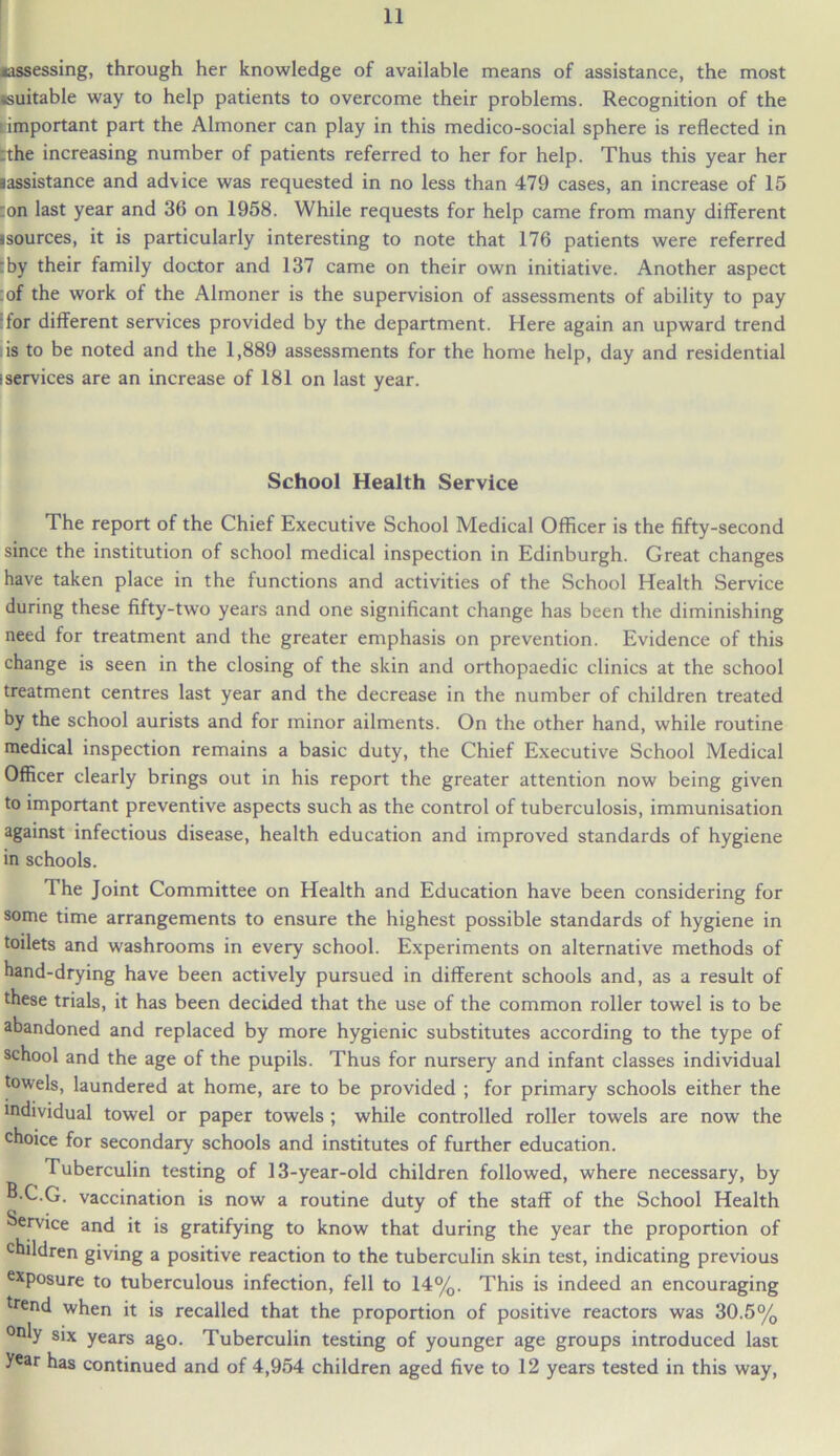 ^assessing, through her knowledge of available means of assistance, the most ^suitable way to help patients to overcome their problems. Recognition of the important part the Almoner can play in this medico-social sphere is reflected in :the increasing number of patients referred to her for help. Thus this year her aassistance and advice was requested in no less than 479 cases, an increase of 15 :on last year and 36 on 1958. While requests for help came from many different jsources, it is particularly interesting to note that 176 patients were referred :by their family doctor and 137 came on their own initiative. Another aspect :of the work of the Almoner is the supervision of assessments of ability to pay for different services provided by the department. Here again an upward trend is to be noted and the 1,889 assessments for the home help, day and residential iservices are an increase of 181 on last year. School Health Service The report of the Chief Executive School Medical Officer is the fifty-second since the institution of school medical inspection in Edinburgh. Great changes have taken place in the functions and activities of the School Health Service during these fifty-two years and one significant change has been the diminishing need for treatment and the greater emphasis on prevention. Evidence of this change is seen in the closing of the skin and orthopaedic clinics at the school treatment centres last year and the decrease in the number of children treated by the school aurists and for minor ailments. On the other hand, while routine medical inspection remains a basic duty, the Chief Executive School Medical Officer clearly brings out in his report the greater attention now being given to important preventive aspects such as the control of tuberculosis, immunisation against infectious disease, health education and improved standards of hygiene in schools. The Joint Committee on Health and Education have been considering for some time arrangements to ensure the highest possible standards of hygiene in toilets and washrooms in every school. Experiments on alternative methods of hand-drying have been actively pursued in different schools and, as a result of these trials, it has been decided that the use of the common roller towel is to be abandoned and replaced by more hygienic substitutes according to the type of school and the age of the pupils. Thus for nursery and infant classes individual towels, laundered at home, are to be provided ; for primary schools either the individual towel or paper towels ; while controlled roller towels are now the choice for secondary schools and institutes of further education. Tuberculin testing of 13-year-old children followed, where necessary, by B.C.G. vaccination is now a routine duty of the staff of the School Health Service and it is gratifying to know that during the year the proportion of children giving a positive reaction to the tuberculin skin test, indicating previous exposure to tuberculous infection, fell to 14%. This is indeed an encouraging trend when it is recalled that the proportion of positive reactors was 30.5% only six years ago. Tuberculin testing of younger age groups introduced last year has continued and of 4,954 children aged five to 12 years tested in this way,